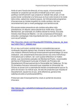 Projecte d’escacsde l’EscolaÀngel Guimeràde Pallejà
9
Amb el canvi forçós de direcció,el nou equip, m'encomanà de
redactar un projecte que recullís el treball que ja fem,que el
justifiqui científicamenti que projectiun treball més ampli, a fi de
poderdonar continuïtat a la feina que es fa al cicle inicial en la resta
dels cicles, sabent de manera segura, de l'eficàciadels programes
d'escacsque ja s'estan impartint en molts centres i del seu
reconeixement,tant a nivell pedagògic com també social.
Els escacs estan presents en els centres educatius més
prestigiosos,en alguns casos desde fa ja molts anys, Escola
Montserrrat, per exemple;en d'altres desde fa menys, Escuela
Gredos-SanDiego de Madrid, i en els congressosd'innovació
educatiu i pedagògic més importants del món, com ara l'ICOT , tal i
com recull l'article:
http://deportes.elpais.com/deportes/2017/03/22/la_bitacora_de_leon
txo/1490179217_496640.html
En un nou currículum centrat més en competències que en
continguts (aquests darrers han d'estaral servei dels primers), en
una manera diferentd'enfocarl'ensenyament-aprenentatge i la seva
avaluació, una programació d'escacs potser una eina molt eficaç i
motivadora per a tothom, tal i com queda reflectiten el mateix
article, que recordales paraules de Montserrat Payés, responsable
del Servei d'Ordenació Curricular d'Infantil i de Primària del
Departament d'Ensenyamentde la Generalitat de Catalunya. En les
III Jornades d'escacsi educació que organitza la Universitat de
Girona va posar com a exemple de treball competencialel que es fa
amb els escacs i va indicar que, de tots els projectes que impulsa el
Departament, aquest és el que, amb diferència, genera més
satisfacció entre el professorat(80%).
Potserper això Ensenyament ha creat un portal de recursos
d'escacs:
http://ateneu.xtec.cat/wikiform/wikiexport/cursos/curriculum/inf_pri/e
scacs/projecte
 