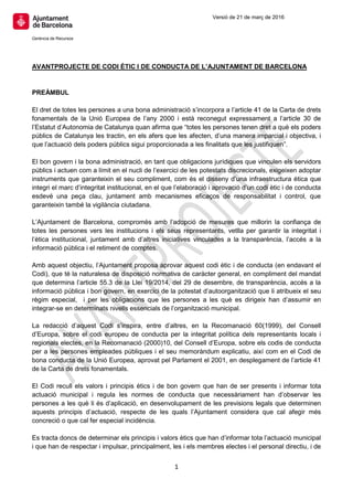 Versió de 21 de març de 2016
Gerència de Recursos
1
AVANTPROJECTE DE CODI ÈTIC I DE CONDUCTA DE L’AJUNTAMENT DE BARCELONA
PREÀMBUL
El dret de totes les persones a una bona administració s’incorpora a l’article 41 de la Carta de drets
fonamentals de la Unió Europea de l’any 2000 i està reconegut expressament a l’article 30 de
l’Estatut d’Autonomia de Catalunya quan afirma que “totes les persones tenen dret a què els poders
públics de Catalunya les tractin, en els afers que les afecten, d’una manera imparcial i objectiva, i
que l’actuació dels poders públics sigui proporcionada a les finalitats que les justifiquen”.
El bon govern i la bona administració, en tant que obligacions jurídiques que vinculen els servidors
públics i actuen com a límit en el nucli de l’exercici de les potestats discrecionals, exigeixen adoptar
instruments que garanteixin el seu compliment, com és el disseny d’una infraestructura ètica que
integri el marc d’integritat institucional, en el que l’elaboració i aprovació d’un codi ètic i de conducta
esdevé una peça clau, juntament amb mecanismes eficaços de responsabilitat i control, que
garanteixin també la vigilància ciutadana.
L’Ajuntament de Barcelona, compromès amb l’adopció de mesures que millorin la confiança de
totes les persones vers les institucions i els seus representants, vetlla per garantir la integritat i
l’ètica institucional, juntament amb d’altres iniciatives vinculades a la transparència, l’accés a la
informació pública i el retiment de comptes.
Amb aquest objectiu, l’Ajuntament proposa aprovar aquest codi ètic i de conducta (en endavant el
Codi), que té la naturalesa de disposició normativa de caràcter general, en compliment del mandat
que determina l’article 55.3 de la Llei 19/2014, del 29 de desembre, de transparència, accés a la
informació pública i bon govern, en exercici de la potestat d’autoorganització que li atribueix el seu
règim especial, i per les obligacions que les persones a les què es dirigeix han d’assumir en
integrar-se en determinats nivells essencials de l’organització municipal.
La redacció d’aquest Codi s’inspira, entre d’altres, en la Recomanació 60(1999), del Consell
d’Europa, sobre el codi europeu de conducta per la integritat política dels representants locals i
regionals electes, en la Recomanació (2000)10, del Consell d’Europa, sobre els codis de conducta
per a les persones empleades públiques i el seu memoràndum explicatiu, així com en el Codi de
bona conducta de la Unió Europea, aprovat pel Parlament el 2001, en desplegament de l’article 41
de la Carta de drets fonamentals.
El Codi recull els valors i principis ètics i de bon govern que han de ser presents i informar tota
actuació municipal i regula les normes de conducta que necessàriament han d’observar les
persones a les què li és d’aplicació, en desenvolupament de les previsions legals que determinen
aquests principis d’actuació, respecte de les quals l’Ajuntament considera que cal afegir més
concreció o que cal fer especial incidència.
Es tracta doncs de determinar els principis i valors ètics que han d’informar tota l’actuació municipal
i que han de respectar i impulsar, principalment, les i els membres electes i el personal directiu, i de
 