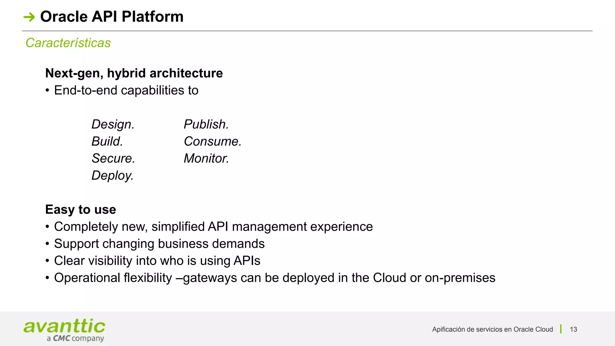 Apificación de servicios en Oracle Cloud 13
Características
Oracle API Platform
Next-gen, hybrid architecture
• End-to-end capabilities to
Design. Publish.
Build. Consume.
Secure. Monitor.
Deploy.
Easy to use
• Completely new, simplified API management experience
• Support changing business demands
• Clear visibility into who is using APIs
• Operational flexibility –gateways can be deployed in the Cloud or on-premises
 