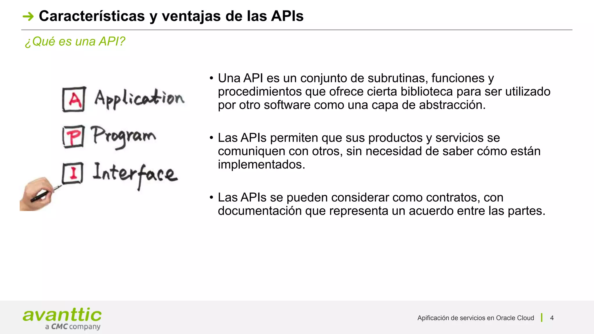 Apificación de servicios en Oracle Cloud 4
¿Qué es una API?
Características y ventajas de las APIs
• Una API es un conjunto de subrutinas, funciones y
procedimientos que ofrece cierta biblioteca para ser utilizado
por otro software como una capa de abstracción.
• Las APIs permiten que sus productos y servicios se
comuniquen con otros, sin necesidad de saber cómo están
implementados.
• Las APIs se pueden considerar como contratos, con
documentación que representa un acuerdo entre las partes.
 