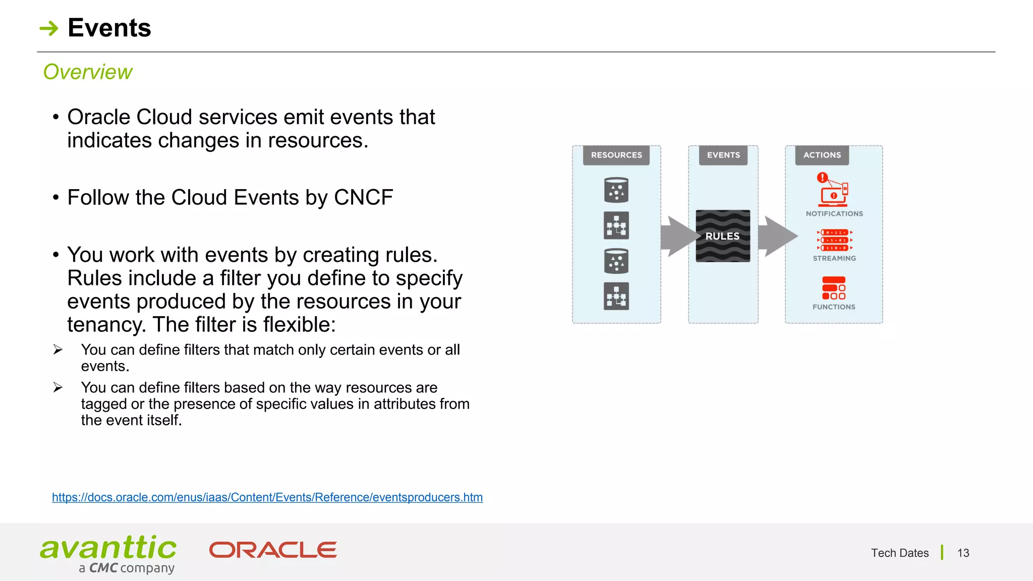 Tech Dates 13
Overview
Events
• Oracle Cloud services emit events that
indicates changes in resources.
• Follow the Cloud Events by CNCF
• You work with events by creating rules.
Rules include a filter you define to specify
events produced by the resources in your
tenancy. The filter is flexible:
➢ You can define filters that match only certain events or all
events.
➢ You can define filters based on the way resources are
tagged or the presence of specific values in attributes from
the event itself.
https://docs.oracle.com/enus/iaas/Content/Events/Reference/eventsproducers.htm
 