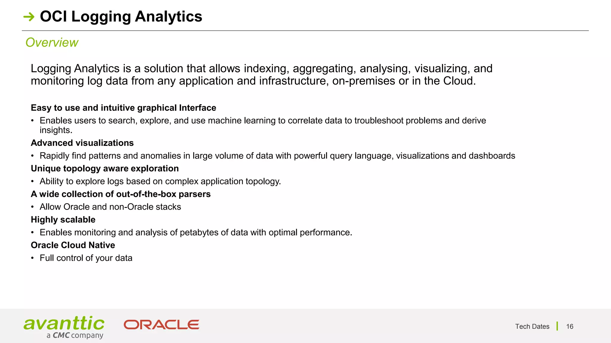 Tech Dates 16
Overview
OCI Logging Analytics
Logging Analytics is a solution that allows indexing, aggregating, analysing, visualizing, and
monitoring log data from any application and infrastructure, on-premises or in the Cloud.
Easy to use and intuitive graphical Interface
• Enables users to search, explore, and use machine learning to correlate data to troubleshoot problems and derive
insights.
Advanced visualizations
• Rapidly find patterns and anomalies in large volume of data with powerful query language, visualizations and dashboards
Unique topology aware exploration
• Ability to explore logs based on complex application topology.
A wide collection of out-of-the-box parsers
• Allow Oracle and non-Oracle stacks
Highly scalable
• Enables monitoring and analysis of petabytes of data with optimal performance.
Oracle Cloud Native
• Full control of your data
 