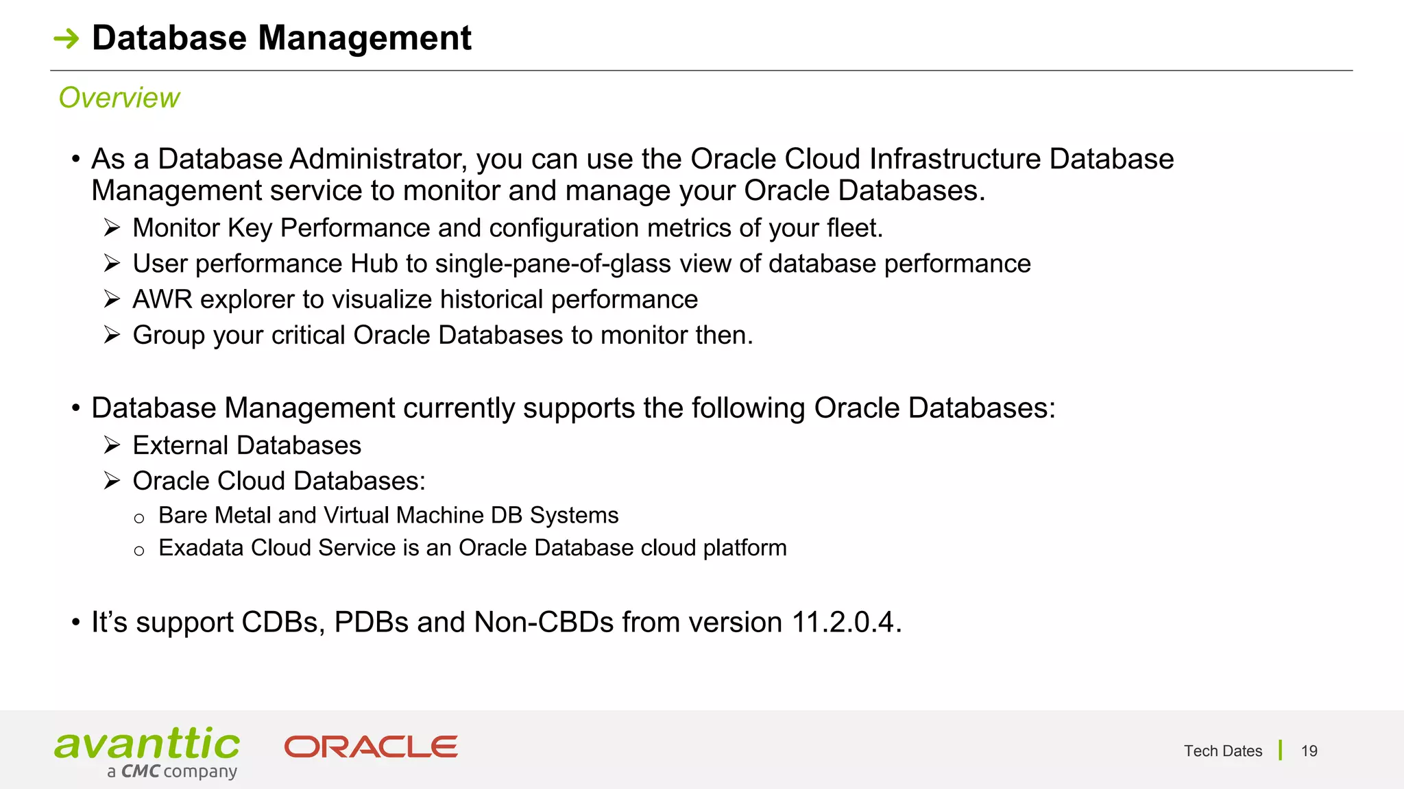 Tech Dates 19
Overview
Database Management
• As a Database Administrator, you can use the Oracle Cloud Infrastructure Database
Management service to monitor and manage your Oracle Databases.
➢ Monitor Key Performance and configuration metrics of your fleet.
➢ User performance Hub to single-pane-of-glass view of database performance
➢ AWR explorer to visualize historical performance
➢ Group your critical Oracle Databases to monitor then.
• Database Management currently supports the following Oracle Databases:
➢ External Databases
➢ Oracle Cloud Databases:
o Bare Metal and Virtual Machine DB Systems
o Exadata Cloud Service is an Oracle Database cloud platform
• It’s support CDBs, PDBs and Non-CBDs from version 11.2.0.4.
 