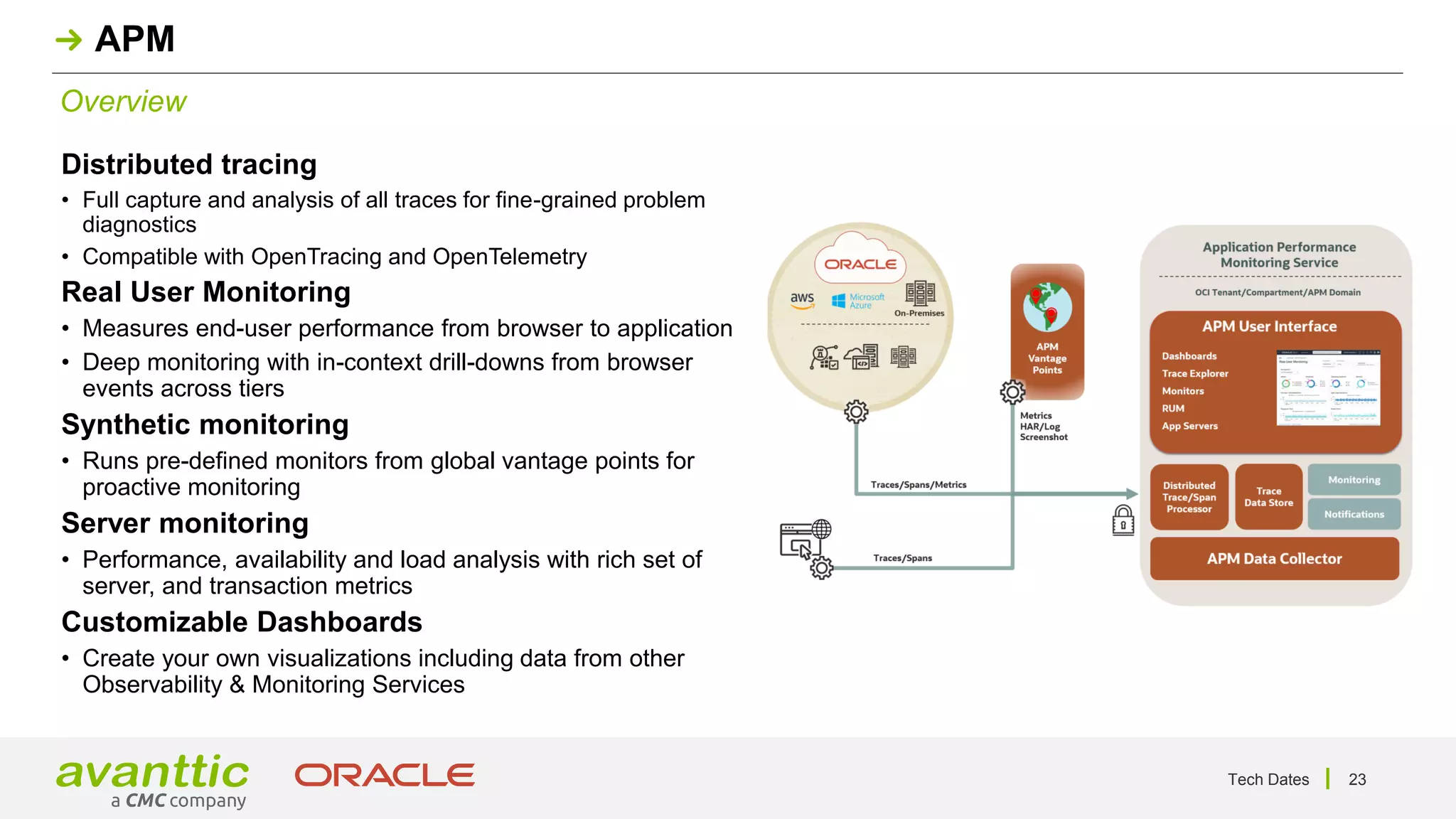 Tech Dates 23
Overview
APM
Distributed tracing
• Full capture and analysis of all traces for fine-grained problem
diagnostics
• Compatible with OpenTracing and OpenTelemetry
Real User Monitoring
• Measures end-user performance from browser to application
• Deep monitoring with in-context drill-downs from browser
events across tiers
Synthetic monitoring
• Runs pre-defined monitors from global vantage points for
proactive monitoring
Server monitoring
• Performance, availability and load analysis with rich set of
server, and transaction metrics
Customizable Dashboards
• Create your own visualizations including data from other
Observability & Monitoring Services
 