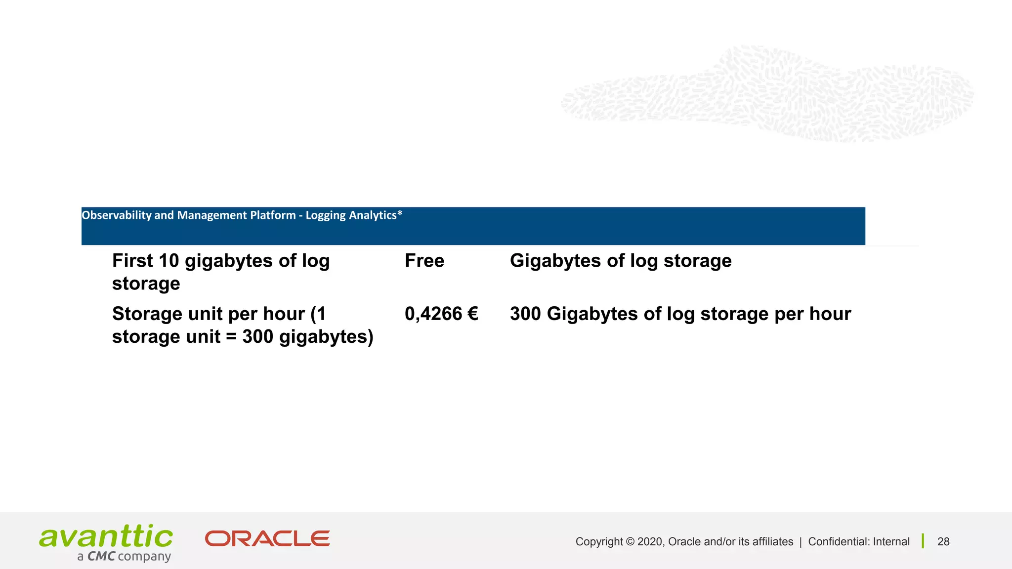 28
Copyright © 2020, Oracle and/or its affiliates | Confidential: Internal
Product Unit price Unit
First 10 gigabytes of log
storage
Free Gigabytes of log storage
Storage unit per hour (1
storage unit = 300 gigabytes)
0,4266 € 300 Gigabytes of log storage per hour
Observability and Management Platform - Logging Analytics*
 