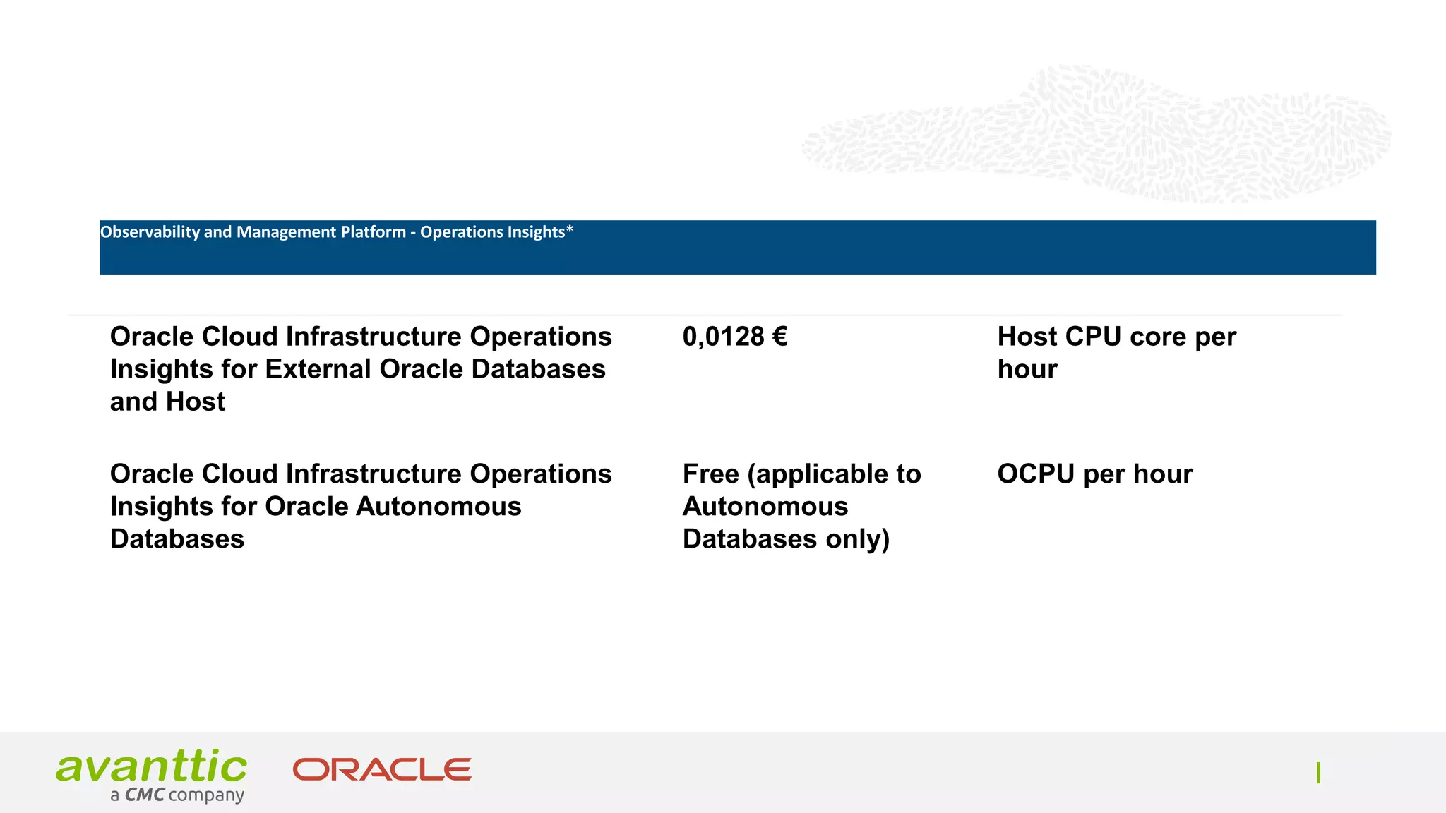 Product Unit price Unit
Oracle Cloud Infrastructure Operations
Insights for External Oracle Databases
and Host
0,0128 € Host CPU core per
hour
Oracle Cloud Infrastructure Operations
Insights for Oracle Autonomous
Databases
Free (applicable to
Autonomous
Databases only)
OCPU per hour
Observability and Management Platform - Operations Insights*
 