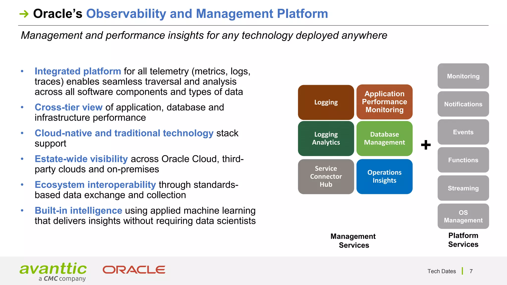 7
Management and performance insights for any technology deployed anywhere
Oracle’s Observability and Management Platform
• Integrated platform for all telemetry (metrics, logs,
traces) enables seamless traversal and analysis
across all software components and types of data
• Cross-tier view of application, database and
infrastructure performance
• Cloud-native and traditional technology stack
support
• Estate-wide visibility across Oracle Cloud, third-
party clouds and on-premises
• Ecosystem interoperability through standards-
based data exchange and collection
• Built-in intelligence using applied machine learning
that delivers insights without requiring data scientists
Monitoring
Notifications
Events
Functions
OS
Management
Streaming
Logging
Logging
Analytics
Application
Performance
Monitoring
Database
Management
Operations
Insights
Service
Connector
Hub
+
Management
Services
Platform
Services
Tech Dates
 