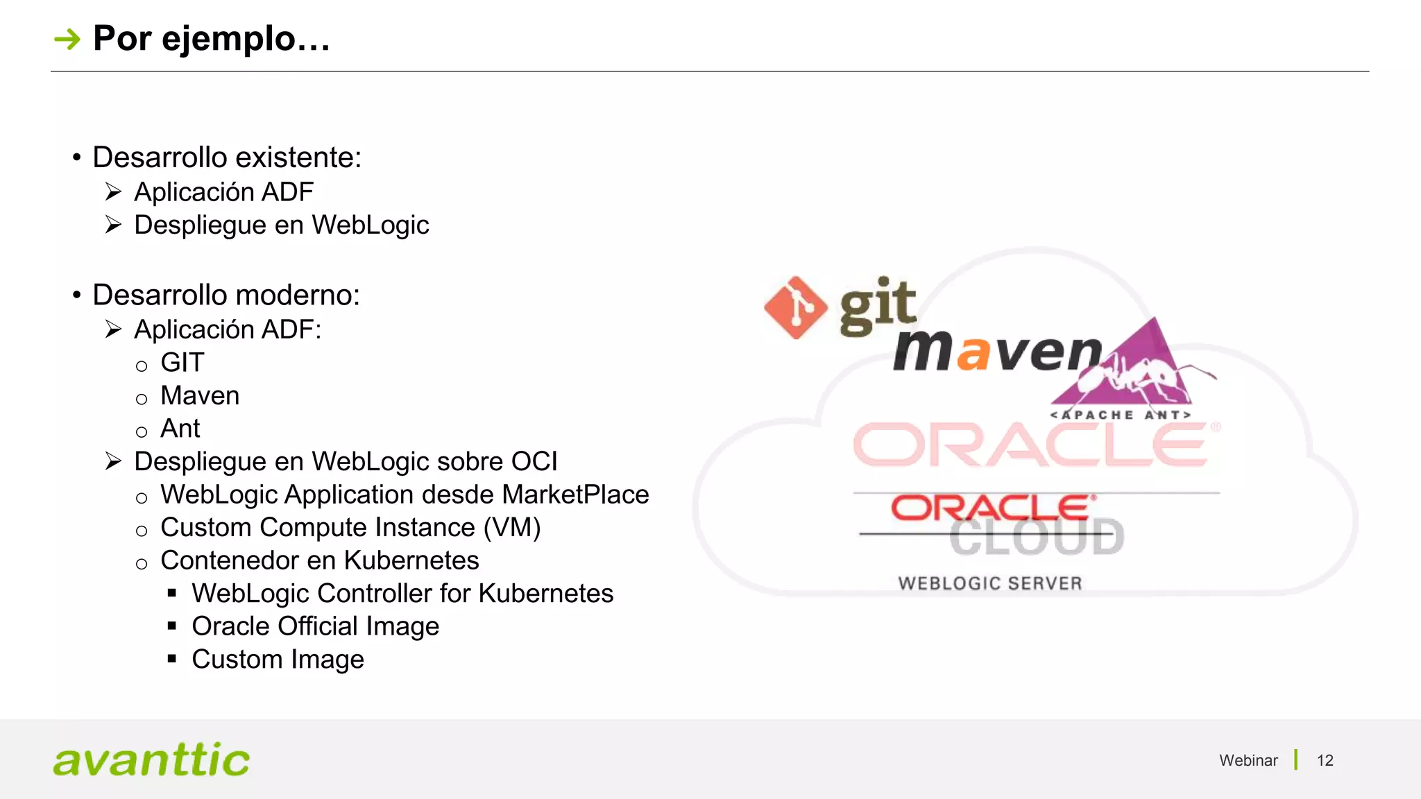 Webinar 12
Por ejemplo…
• Desarrollo existente:
 Aplicación ADF
 Despliegue en WebLogic
• Desarrollo moderno:
 Aplicación ADF:
o GIT
o Maven
o Ant
 Despliegue en WebLogic sobre OCI
o WebLogic Application desde MarketPlace
o Custom Compute Instance (VM)
o Contenedor en Kubernetes
 WebLogic Controller for Kubernetes
 Oracle Official Image
 Custom Image
 