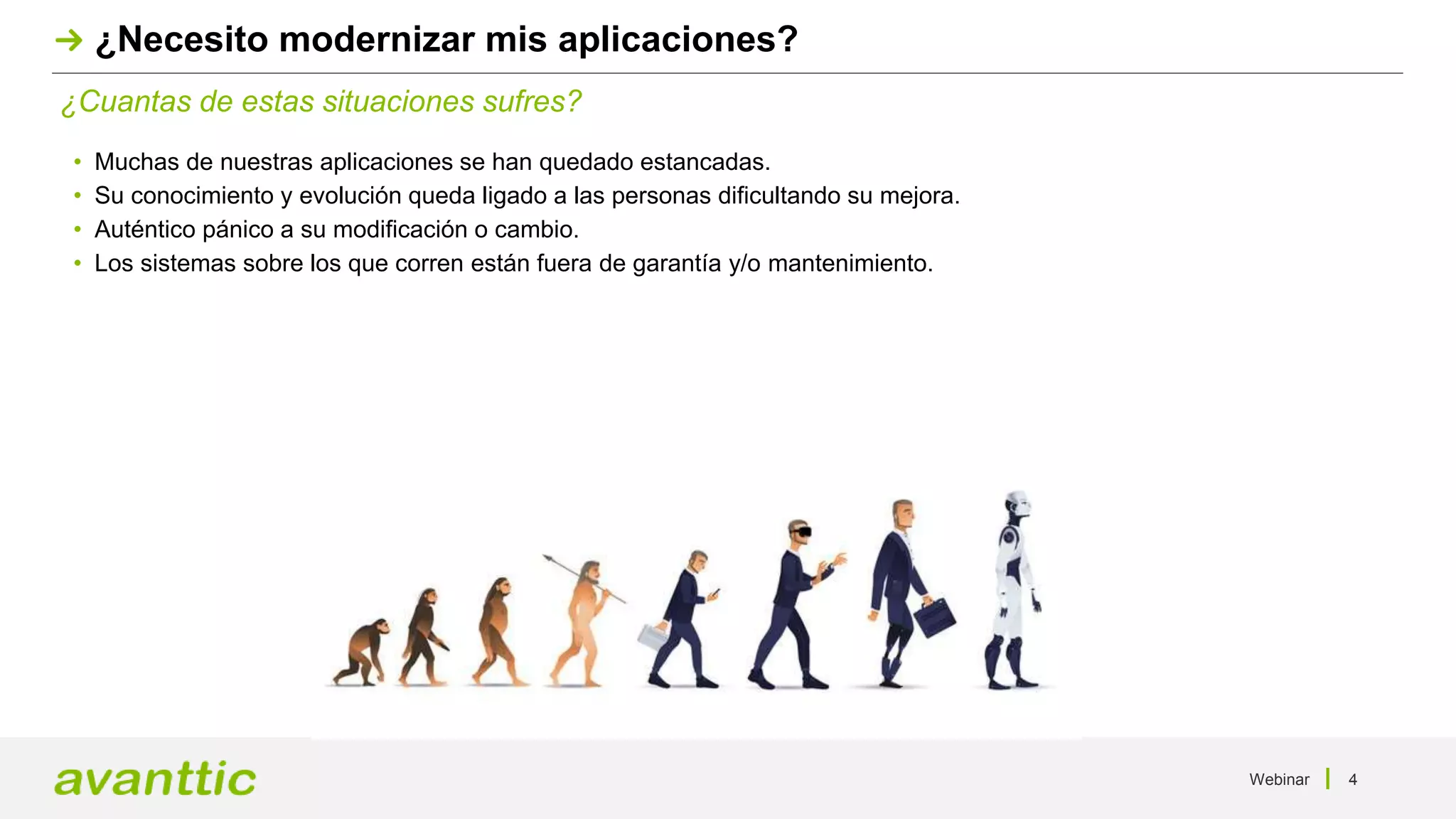 Webinar 4
¿Cuantas de estas situaciones sufres?
¿Necesito modernizar mis aplicaciones?
• Muchas de nuestras aplicaciones se han quedado estancadas.
• Su conocimiento y evolución queda ligado a las personas dificultando su mejora.
• Auténtico pánico a su modificación o cambio.
• Los sistemas sobre los que corren están fuera de garantía y/o mantenimiento.
 