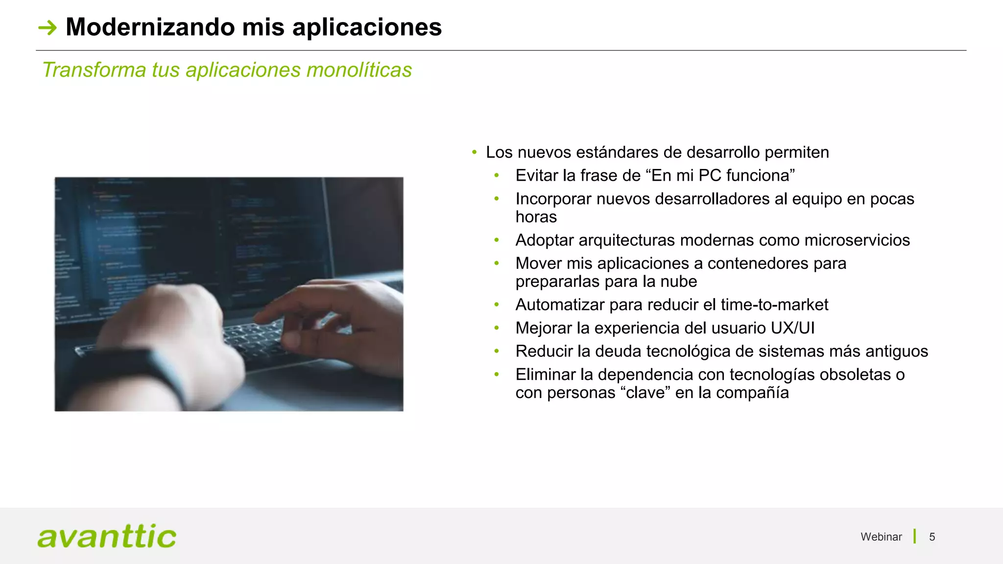 Webinar 5
Transforma tus aplicaciones monolíticas
Modernizando mis aplicaciones
• Los nuevos estándares de desarrollo permiten
• Evitar la frase de “En mi PC funciona”
• Incorporar nuevos desarrolladores al equipo en pocas
horas
• Adoptar arquitecturas modernas como microservicios
• Mover mis aplicaciones a contenedores para
prepararlas para la nube
• Automatizar para reducir el time-to-market
• Mejorar la experiencia del usuario UX/UI
• Reducir la deuda tecnológica de sistemas más antiguos
• Eliminar la dependencia con tecnologías obsoletas o
con personas “clave” en la compañía
 