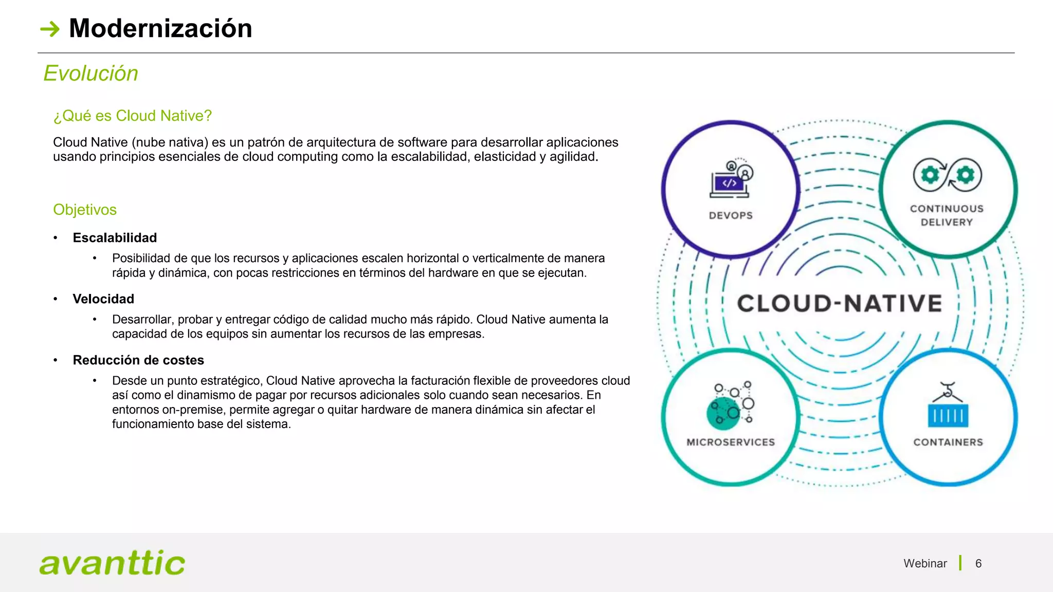Webinar 6
Evolución
Modernización
¿Qué es Cloud Native?
Cloud Native (nube nativa) es un patrón de arquitectura de software para desarrollar aplicaciones
usando principios esenciales de cloud computing como la escalabilidad, elasticidad y agilidad.
Objetivos
• Escalabilidad
• Posibilidad de que los recursos y aplicaciones escalen horizontal o verticalmente de manera
rápida y dinámica, con pocas restricciones en términos del hardware en que se ejecutan.
• Velocidad
• Desarrollar, probar y entregar código de calidad mucho más rápido. Cloud Native aumenta la
capacidad de los equipos sin aumentar los recursos de las empresas.
• Reducción de costes
• Desde un punto estratégico, Cloud Native aprovecha la facturación flexible de proveedores cloud
así como el dinamismo de pagar por recursos adicionales solo cuando sean necesarios. En
entornos on-premise, permite agregar o quitar hardware de manera dinámica sin afectar el
funcionamiento base del sistema.
 