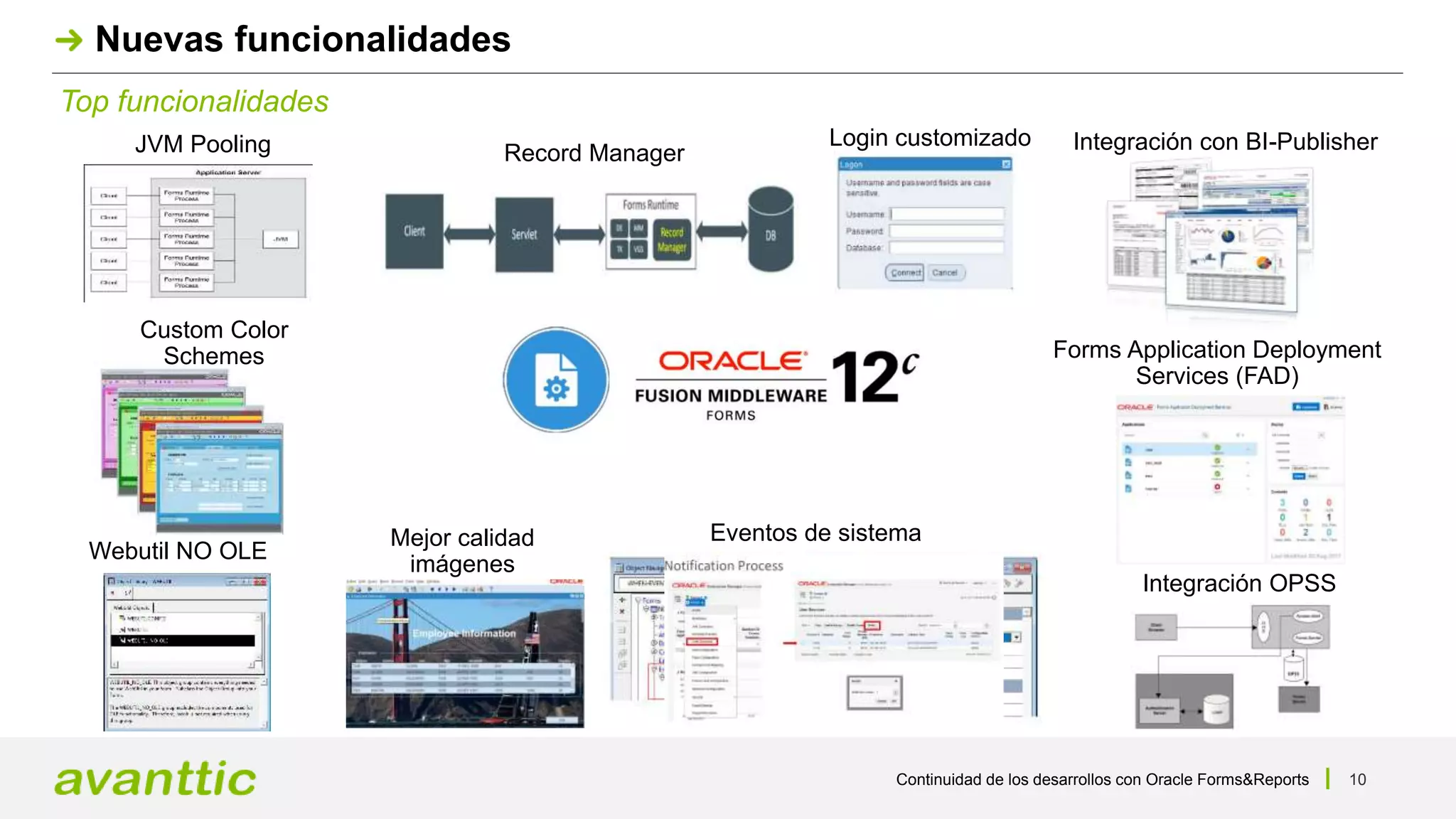 Continuidad de los desarrollos con Oracle Forms&Reports 10
Top funcionalidades
Nuevas funcionalidades
JVM Pooling Integración con BI-Publisher
Custom Color
Schemes
Webutil NO OLE
Record Manager
Forms Application Deployment
Services (FAD)
Mejor calidad
imágenes
Login customizado
Integración OPSS
Eventos de sistema
 