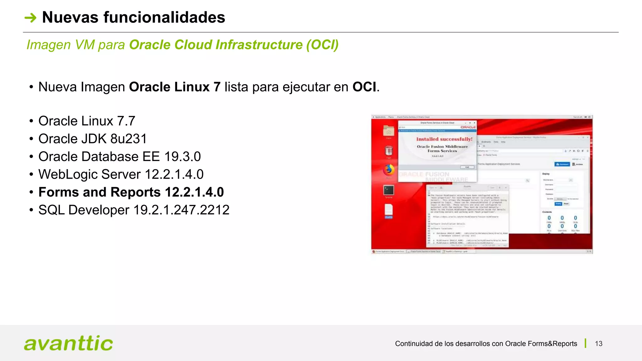 Continuidad de los desarrollos con Oracle Forms&Reports 13
Imagen VM para Oracle Cloud Infrastructure (OCI)
Nuevas funcionalidades
• Nueva Imagen Oracle Linux 7 lista para ejecutar en OCI.
• Oracle Linux 7.7
• Oracle JDK 8u231
• Oracle Database EE 19.3.0
• WebLogic Server 12.2.1.4.0
• Forms and Reports 12.2.1.4.0
• SQL Developer 19.2.1.247.2212
 