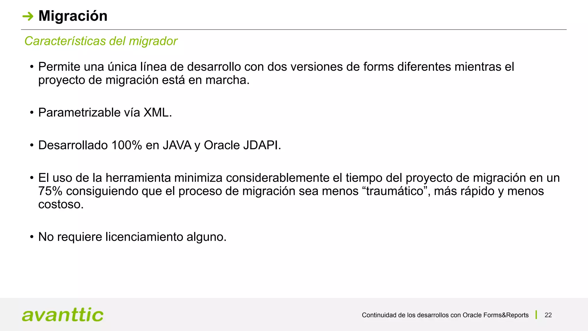 Continuidad de los desarrollos con Oracle Forms&Reports 22
Características del migrador
Migración
• Permite una única línea de desarrollo con dos versiones de forms diferentes mientras el
proyecto de migración está en marcha.
• Parametrizable vía XML.
• Desarrollado 100% en JAVA y Oracle JDAPI.
• El uso de la herramienta minimiza considerablemente el tiempo del proyecto de migración en un
75% consiguiendo que el proceso de migración sea menos “traumático”, más rápido y menos
costoso.
• No requiere licenciamiento alguno.
 