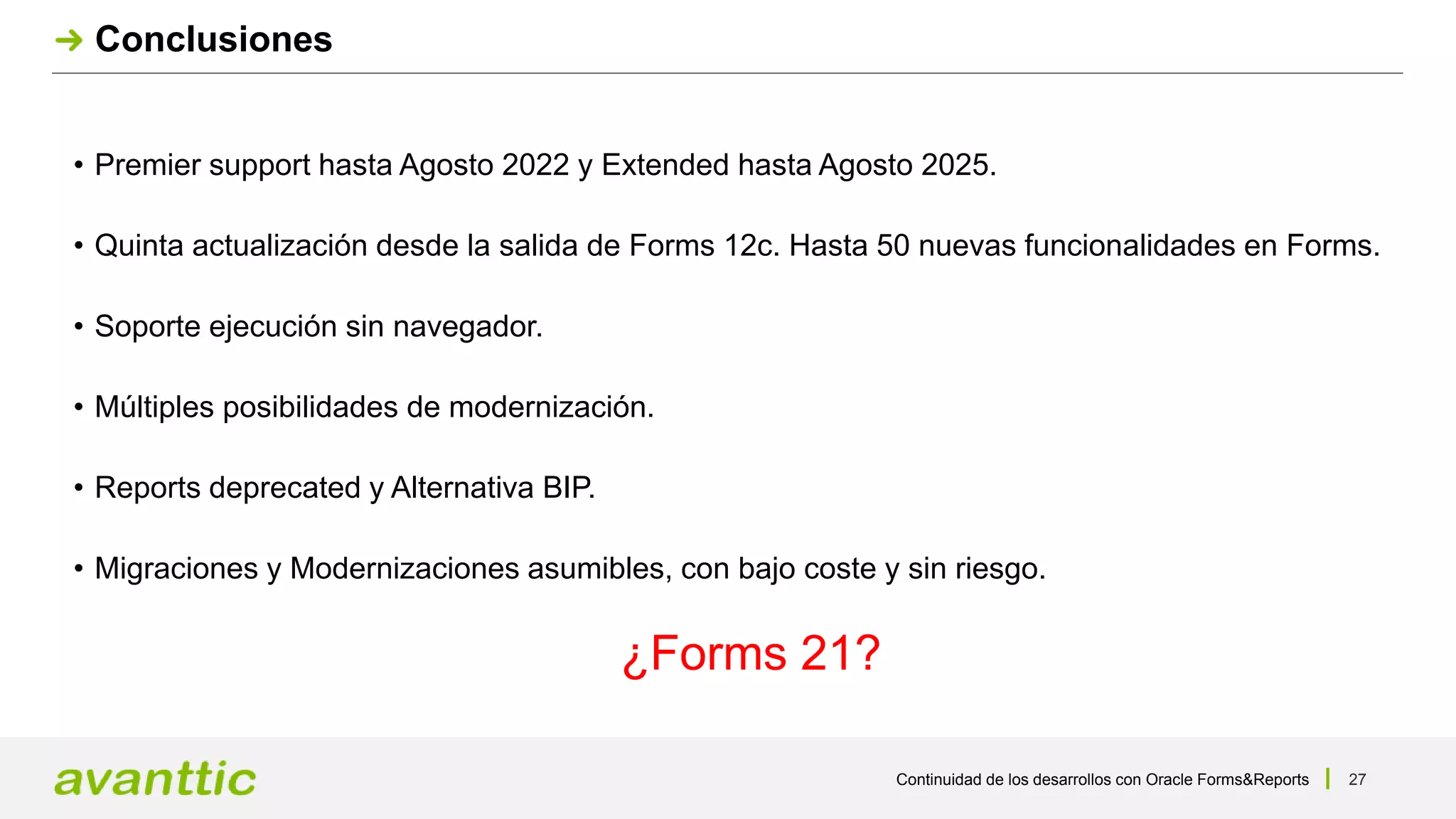 Continuidad de los desarrollos con Oracle Forms&Reports 27
Conclusiones
• Premier support hasta Agosto 2022 y Extended hasta Agosto 2025.
• Quinta actualización desde la salida de Forms 12c. Hasta 50 nuevas funcionalidades en Forms.
• Soporte ejecución sin navegador.
• Múltiples posibilidades de modernización.
• Reports deprecated y Alternativa BIP.
• Migraciones y Modernizaciones asumibles, con bajo coste y sin riesgo.
¿Forms 21?
 