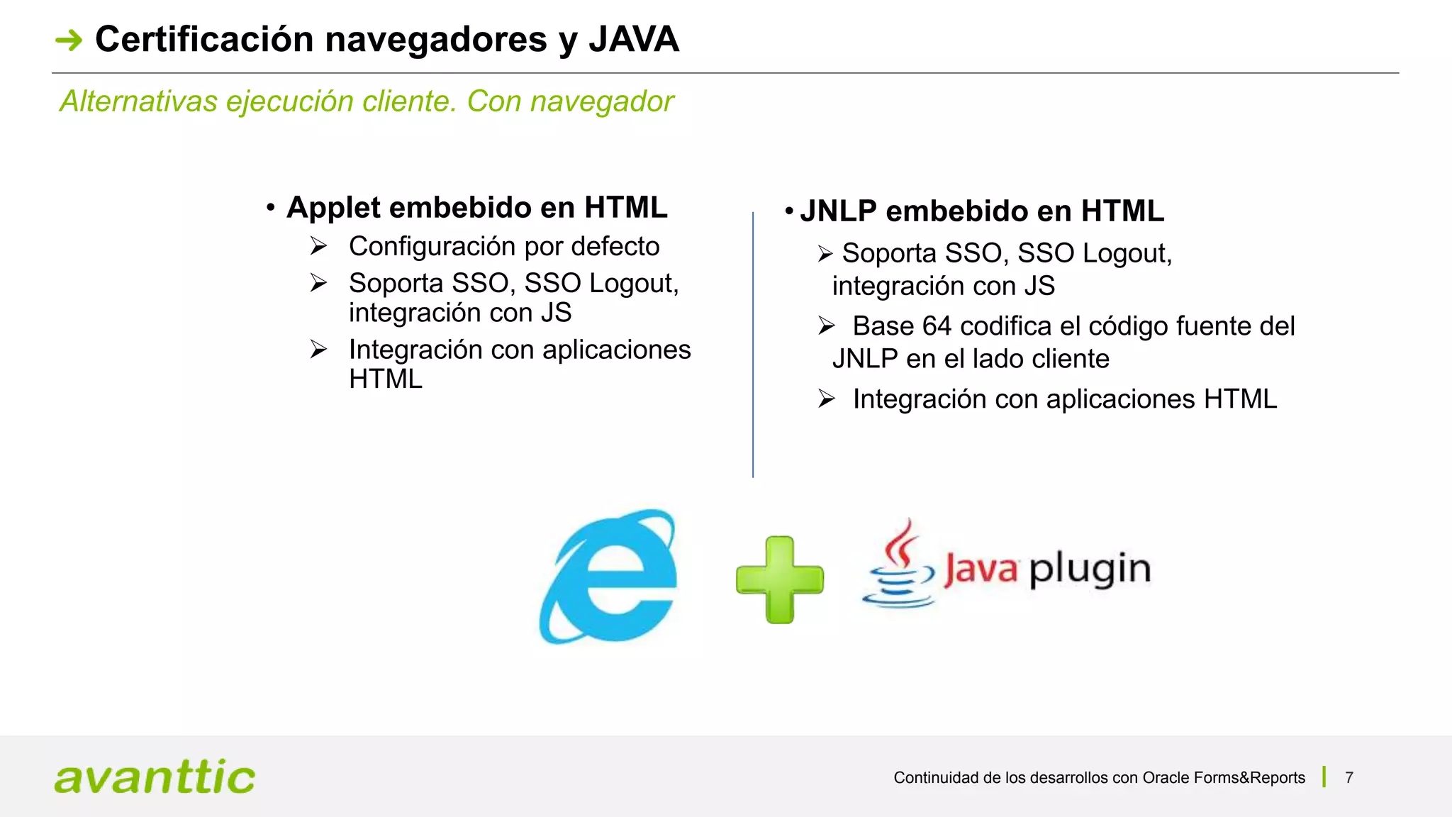 Continuidad de los desarrollos con Oracle Forms&Reports 7
Alternativas ejecución cliente. Con navegador
Certificación navegadores y JAVA
• Applet embebido en HTML
 Configuración por defecto
 Soporta SSO, SSO Logout,
integración con JS
 Integración con aplicaciones
HTML
• JNLP embebido en HTML
 Soporta SSO, SSO Logout,
integración con JS
 Base 64 codifica el código fuente del
JNLP en el lado cliente
 Integración con aplicaciones HTML
 