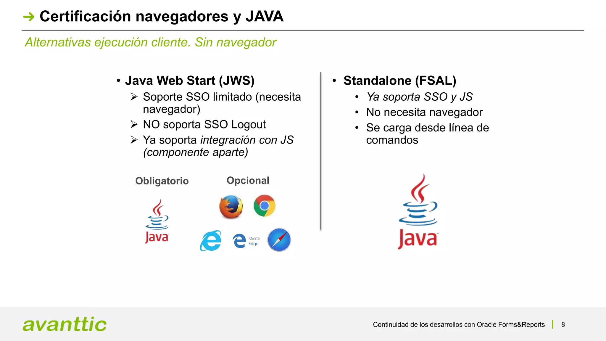 Continuidad de los desarrollos con Oracle Forms&Reports 8
Alternativas ejecución cliente. Sin navegador
Certificación navegadores y JAVA
• Java Web Start (JWS)
 Soporte SSO limitado (necesita
navegador)
 NO soporta SSO Logout
 Ya soporta integración con JS
(componente aparte)
• Standalone (FSAL)
• Ya soporta SSO y JS
• No necesita navegador
• Se carga desde línea de
comandos
OpcionalObligatorio
 