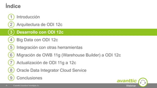 Webinar
1 Introducción
2 Arquitectura de ODI 12c
3 Desarrollo con ODI 12c
4 Big Data con ODI 12c
5 Integración con otras herramientas
6 Migración de OWB 11g (Warehouse Builder) a ODI 12c
7 Actualización de ODI 11g a 12c
8 Oracle Data Integrator Cloud Service
9 Conclusiones
Índice
© avanttic Consultoría Tecnológica, S.L.14
 