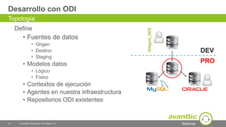 Webinar
Desarrollo con ODI
Define
• Fuentes de datos
• Origen
• Destino
• Staging
• Modelos datos
• Lógico
• Físico
• Contextos de ejecución
• Agentes en nuestra infraestructura
• Repositorios ODI existentes
16 © avanttic Consultoría Tecnológica, S.L.
Topología
DIAgent_DES
DEV
PRO
 