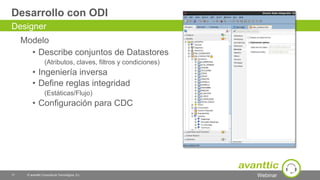 Webinar
Desarrollo con ODI
Modelo
• Describe conjuntos de Datastores
(Atributos, claves, filtros y condiciones)
• Ingeniería inversa
• Define reglas integridad
(Estáticas/Flujo)
• Configuración para CDC
17 © avanttic Consultoría Tecnológica, S.L.
Designer
 