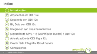 Webinar
Índice
© avanttic Consultoría Tecnológica, S.L.2
1 Introducción
2 Arquitectura de ODI 12c
3 Desarrollo con ODI 12c
4 Big Data con ODI 12c
5 Integración con otras herramientas
6 Migración de OWB 11g (Warehouse Builder) a ODI 12c
7 Actualización de ODI 11g a 12c
8 Oracle Data Integrator Cloud Service
9 Conclusiones
 