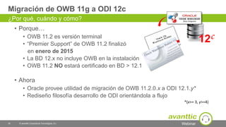 Webinar
• Porque…
• OWB 11.2 es versión terminal
• “Premier Support” de OWB 11.2 finalizó
en enero de 2015
• La BD 12.x no incluye OWB en la instalación
• OWB 11.2 NO estará certificado en BD > 12.1
• Ahora
• Oracle provee utilidad de migración de OWB 11.2.0.x a ODI 12.1.y*
• Rediseño filosofía desarrollo de ODI orientándola a flujo
Migración de OWB 11g a ODI 12c
35 © avanttic Consultoría Tecnológica, S.L.
¿Por qué, cuándo y cómo?
*(x>= 3, y>=4)
 