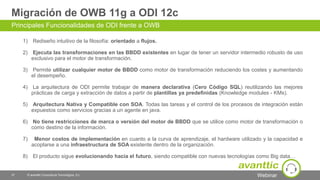 Webinar
Migración de OWB 11g a ODI 12c
1) Rediseño intuitivo de la filosofía: orientado a flujos.
2) Ejecuta las transformaciones en las BBDD existentes en lugar de tener un servidor intermedio robusto de uso
exclusivo para el motor de transformación.
3) Permite utilizar cualquier motor de BBDD como motor de transformación reduciendo los costes y aumentando
el desempeño.
4) La arquitectura de ODI permite trabajar de manera declarativa (Cero Código SQL) reutilizando las mejores
prácticas de carga y extracción de datos a partir de plantillas ya predefinidas (Knowledge modules - KMs).
5) Arquitectura Nativa y Compatible con SOA. Todas las tareas y el control de los procesos de integración están
expuestos como servicios gracias a un agente en java.
6) No tiene restricciones de marca o versión del motor de BBDD que se utilice como motor de transformación o
como destino de la información.
7) Menor costos de implementación en cuanto a la curva de aprendizaje, el hardware utilizado y la capacidad e
acoplarse a una infraestructura de SOA existente dentro de la organización.
8) El producto sigue evolucionando hacia el futuro, siendo compatible con nuevas tecnologías como Big data…
Principales Funcionalidades de ODI frente a OWB
© avanttic Consultoría Tecnológica, S.L.37
 