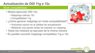 Webinar
Actualización de ODI 11g a 12c
• Modos ejecución ODI 12c
• Mappings nativos 12c
• Compatiblidad 11g
• ¿Cómo generar mappings en modo compatibilidad?
• Activando opción en la utilidad de actualización
• Mediante una opción antes de importar un mapping
• Todos los módulos se ejecutan de la misma manera
• Es posible convertir mappings compatibles 11g a 12c
40 © avanttic Consultoría Tecnológica, S.L.
Modo compatibilidad
 
