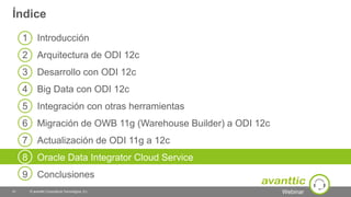 Webinar
1 Introducción
2 Arquitectura de ODI 12c
3 Desarrollo con ODI 12c
4 Big Data con ODI 12c
5 Integración con otras herramientas
6 Migración de OWB 11g (Warehouse Builder) a ODI 12c12c
7 Actualización de ODI 11g a 12c
8 Oracle Data Integrator Cloud Service
9 Conclusiones
Índice
© avanttic Consultoría Tecnológica, S.L.41
 