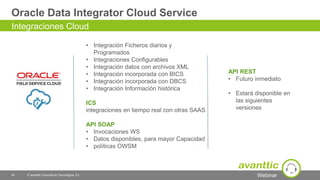 Webinar
Oracle Data Integrator Cloud Service
43 © avanttic Consultoría Tecnológica, S.L.
Integraciones Cloud
• Integración Ficheros diarios y
Programados
• Integraciones Configurables
• Integración datos con archivos XML
• Integración incorporada con BICS
• Integración incorporada con DBCS
• Integración Información histórica
ICS
integraciones en tiempo real con otras SAAS
API SOAP
• Invocaciones WS
• Datos disponibles, para mayor Capacidad
• políticas OWSM
API REST
• Futuro inmediato
• Estará disponible en
las siguientes
versiones
 
