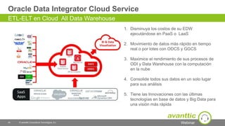 Webinar
Oracle Data Integrator Cloud Service
44 © avanttic Consultoría Tecnológica, S.L.
ETL-ELT en Cloud All Data Warehouse
1. Disminuya los costos de su EDW
ejecutándose en PaaS o LaaS
2. Movimiento de datos más rápido en tiempo
real o por lotes con ODCS y GGCS
3. Maximice el rendimiento de sus procesos de
ODI y Data Warehouse con la computación
en la nube
4. Consolide todos sus datos en un solo lugar
para sus análisis
5. Tiene las Innovaciones con las últimas
tecnologías en base de datos y Big Data para
una visión más rápida
 