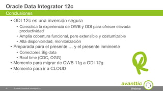 Webinar
Oracle Data Integrator 12c
• ODI 12c es una inversión segura
• Consolida la experiencia de OWB y ODI para ofrecer elevada
productividad
• Amplia cobertura funcional, pero extensible y costumizable
• Alta disponibilidad, monitorización
• Preparada para el presente … y el presente inminente
• Conectores Big data
• Real time (CDC, OGG)
• Momento para migrar de OWB 11g a ODI 12g
• Momento para ir a CLOUD
47 © avanttic Consultoría Tecnológica, S.L.
Conclusiones
 