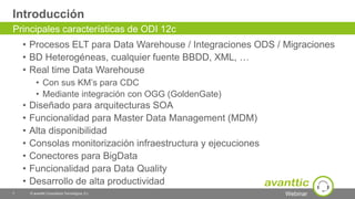 Webinar
Introducción
• Procesos ELT para Data Warehouse / Integraciones ODS / Migraciones
• BD Heterogéneas, cualquier fuente BBDD, XML, …
• Real time Data Warehouse
• Con sus KM’s para CDC
• Mediante integración con OGG (GoldenGate)
• Diseñado para arquitecturas SOA
• Funcionalidad para Master Data Management (MDM)
• Alta disponibilidad
• Consolas monitorización infraestructura y ejecuciones
• Conectores para BigData
• Funcionalidad para Data Quality
• Desarrollo de alta productividad
7 © avanttic Consultoría Tecnológica, S.L.
Principales características de ODI 12c
 