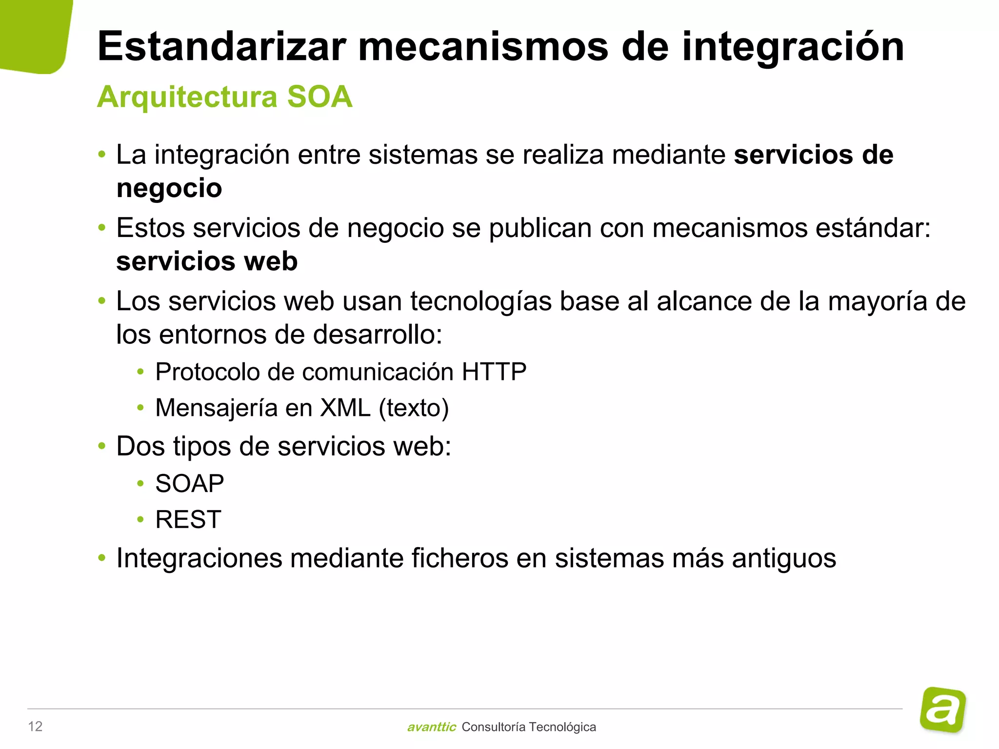 Estandarizar mecanismos de integración
     Arquitectura SOA
     • La integración entre sistemas se realiza mediante servicios de
       negocio
     • Estos servicios de negocio se publican con mecanismos estándar:
       servicios web
     • Los servicios web usan tecnologías base al alcance de la mayoría de
       los entornos de desarrollo:
        • Protocolo de comunicación HTTP
        • Mensajería en XML (texto)
     • Dos tipos de servicios web:
        • SOAP
        • REST
     • Integraciones mediante ficheros en sistemas más antiguos




12                            avanttic Consultoría Tecnológica
 