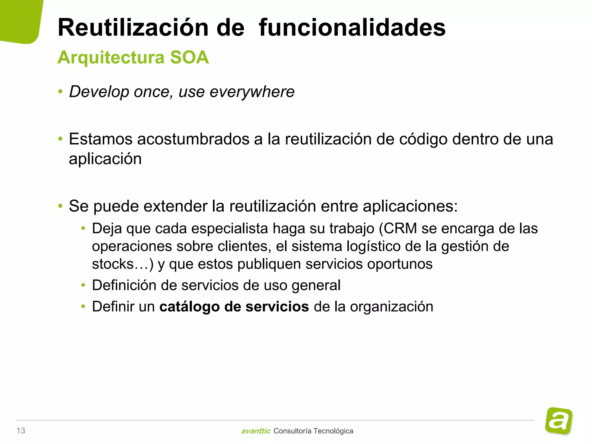 Reutilización de funcionalidades
     Arquitectura SOA
     • Develop once, use everywhere

     • Estamos acostumbrados a la reutilización de código dentro de una
       aplicación

     • Se puede extender la reutilización entre aplicaciones:
        • Deja que cada especialista haga su trabajo (CRM se encarga de las
          operaciones sobre clientes, el sistema logístico de la gestión de
          stocks…) y que estos publiquen servicios oportunos
        • Definición de servicios de uso general
        • Definir un catálogo de servicios de la organización




13                             avanttic Consultoría Tecnológica
 