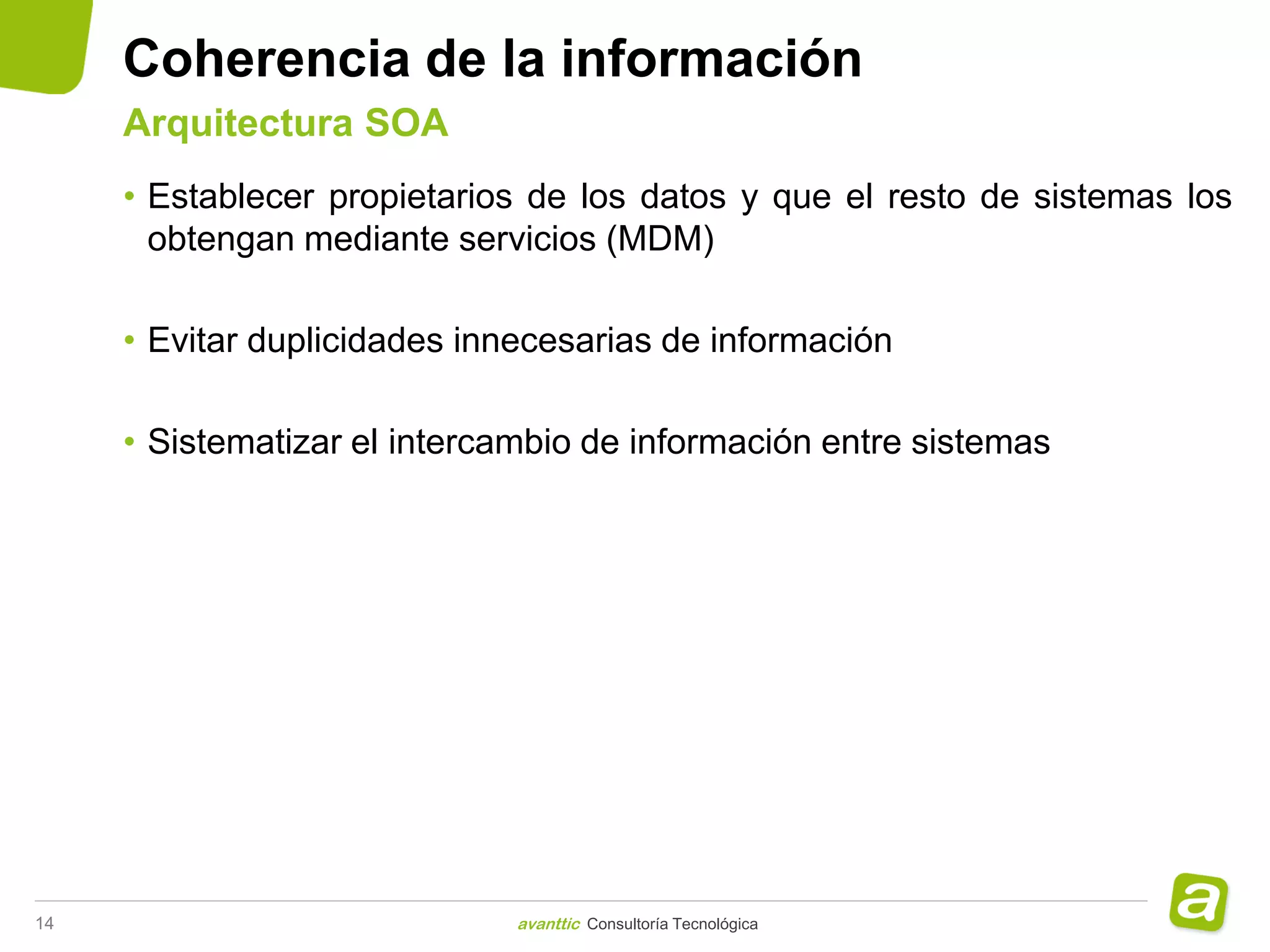 Coherencia de la información
     Arquitectura SOA
     • Establecer propietarios de los datos y que el resto de sistemas los
       obtengan mediante servicios (MDM)

     • Evitar duplicidades innecesarias de información

     • Sistematizar el intercambio de información entre sistemas




14                            avanttic Consultoría Tecnológica
 