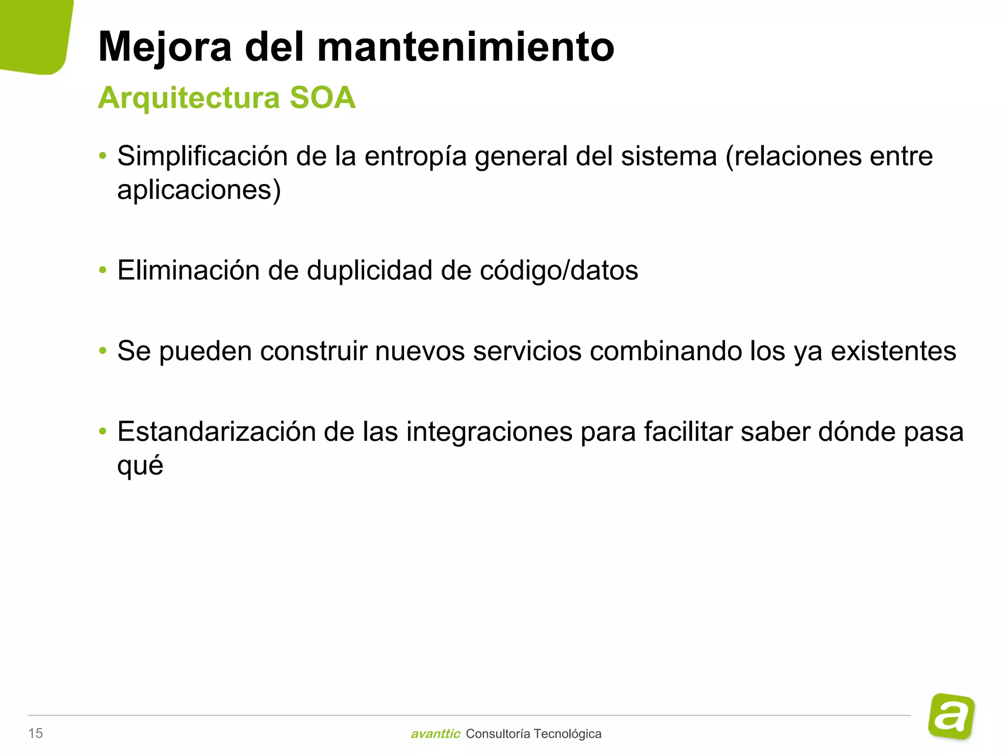 Mejora del mantenimiento
     Arquitectura SOA
     • Simplificación de la entropía general del sistema (relaciones entre
       aplicaciones)

     • Eliminación de duplicidad de código/datos

     • Se pueden construir nuevos servicios combinando los ya existentes

     • Estandarización de las integraciones para facilitar saber dónde pasa
       qué




15                            avanttic Consultoría Tecnológica
 