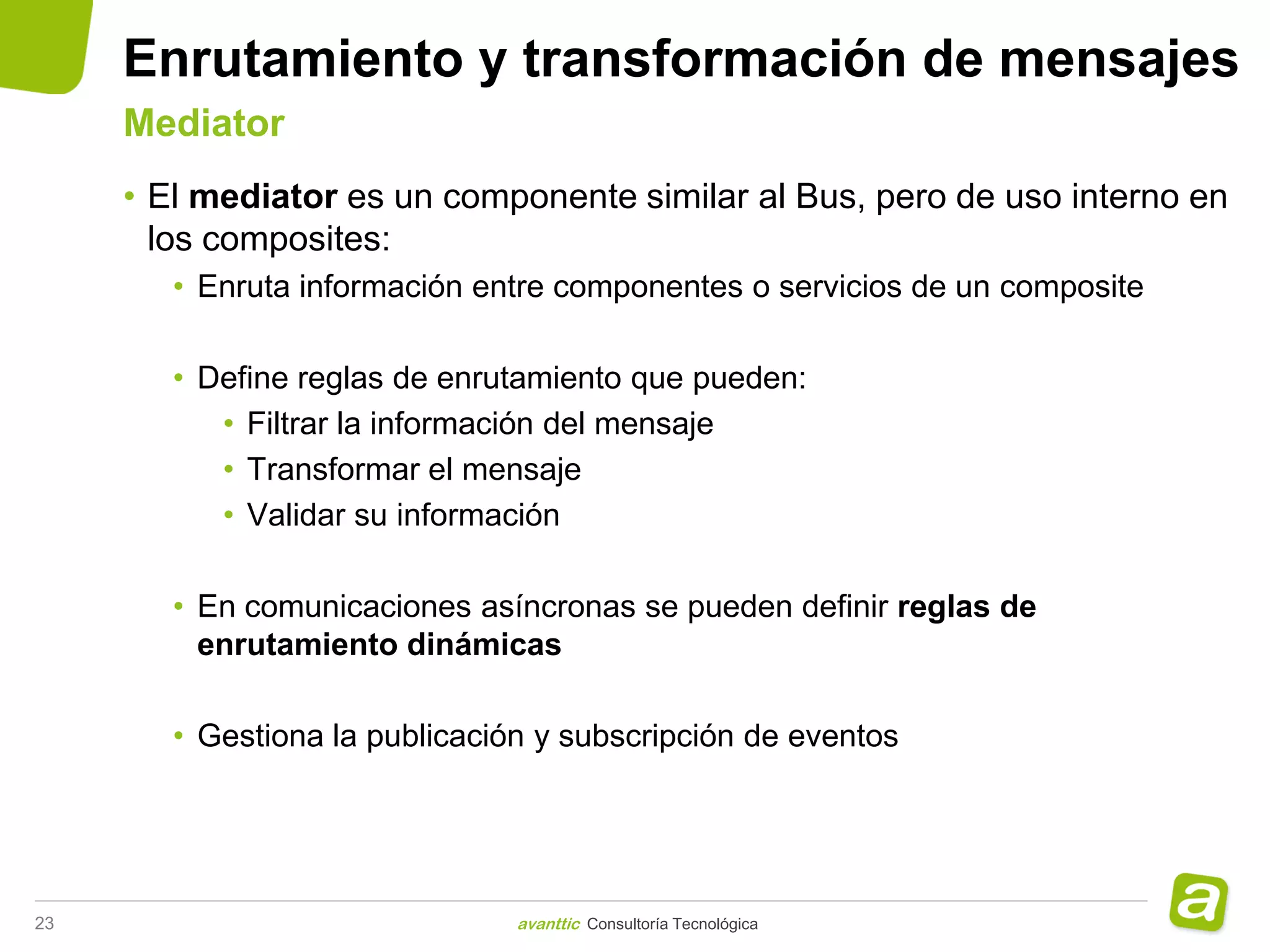 Enrutamiento y transformación de mensajes
     Mediator
     • El mediator es un componente similar al Bus, pero de uso interno en
       los composites:
        • Enruta información entre componentes o servicios de un composite

        • Define reglas de enrutamiento que pueden:
           • Filtrar la información del mensaje
           • Transformar el mensaje
           • Validar su información

        • En comunicaciones asíncronas se pueden definir reglas de
          enrutamiento dinámicas

        • Gestiona la publicación y subscripción de eventos




23                              avanttic Consultoría Tecnológica
 