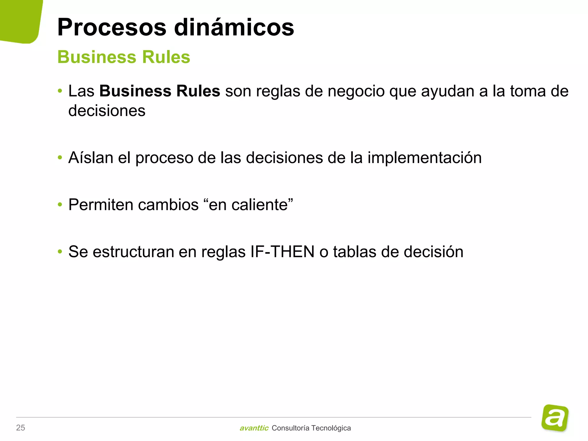 Procesos dinámicos
     Business Rules
     • Las Business Rules son reglas de negocio que ayudan a la toma de
       decisiones

     • Aíslan el proceso de las decisiones de la implementación

     • Permiten cambios “en caliente”

     • Se estructuran en reglas IF-THEN o tablas de decisión




25                           avanttic Consultoría Tecnológica
 