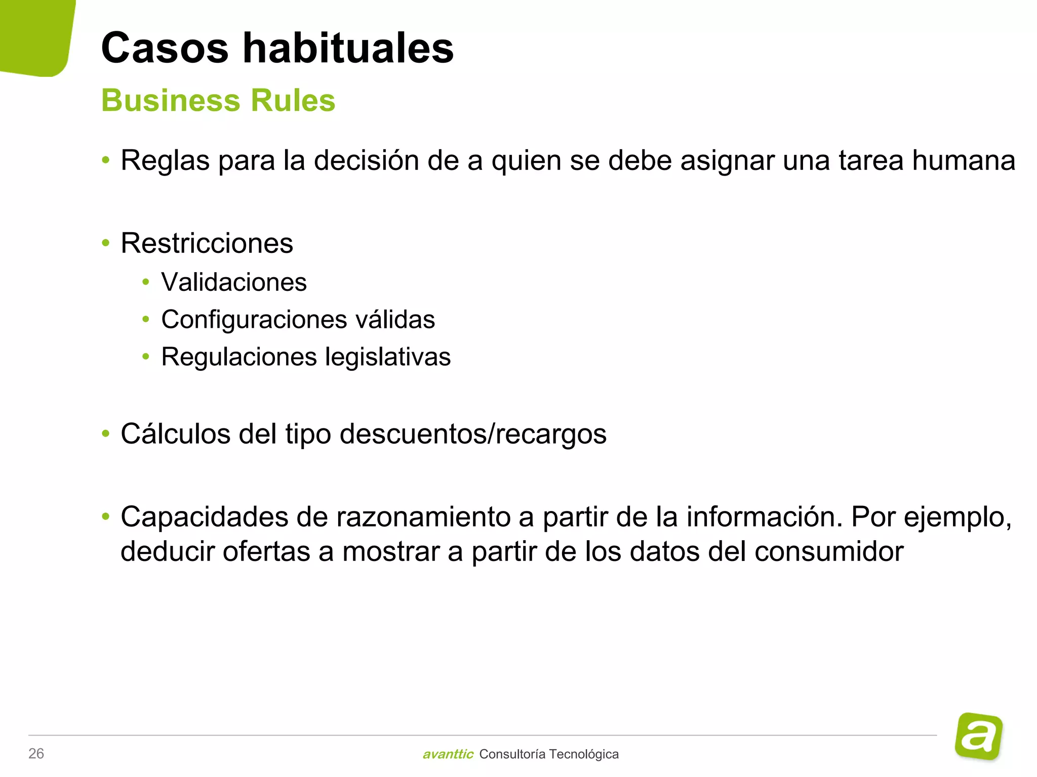 Casos habituales
     Business Rules
     • Reglas para la decisión de a quien se debe asignar una tarea humana

     • Restricciones
        • Validaciones
        • Configuraciones válidas
        • Regulaciones legislativas


     • Cálculos del tipo descuentos/recargos

     • Capacidades de razonamiento a partir de la información. Por ejemplo,
       deducir ofertas a mostrar a partir de los datos del consumidor




26                              avanttic Consultoría Tecnológica
 