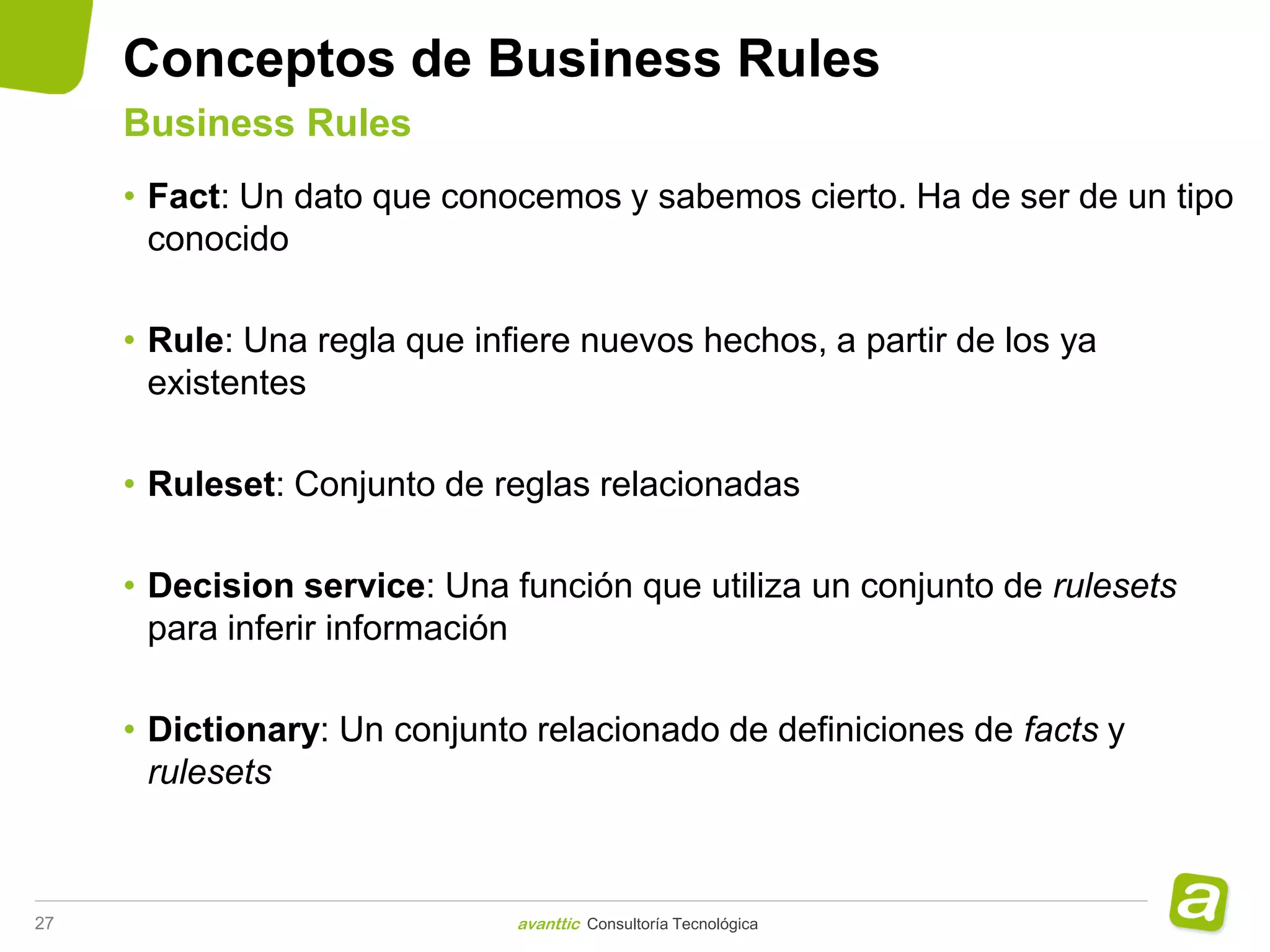 Conceptos de Business Rules
     Business Rules
     • Fact: Un dato que conocemos y sabemos cierto. Ha de ser de un tipo
       conocido

     • Rule: Una regla que infiere nuevos hechos, a partir de los ya
       existentes

     • Ruleset: Conjunto de reglas relacionadas

     • Decision service: Una función que utiliza un conjunto de rulesets
       para inferir información

     • Dictionary: Un conjunto relacionado de definiciones de facts y
       rulesets



27                            avanttic Consultoría Tecnológica
 