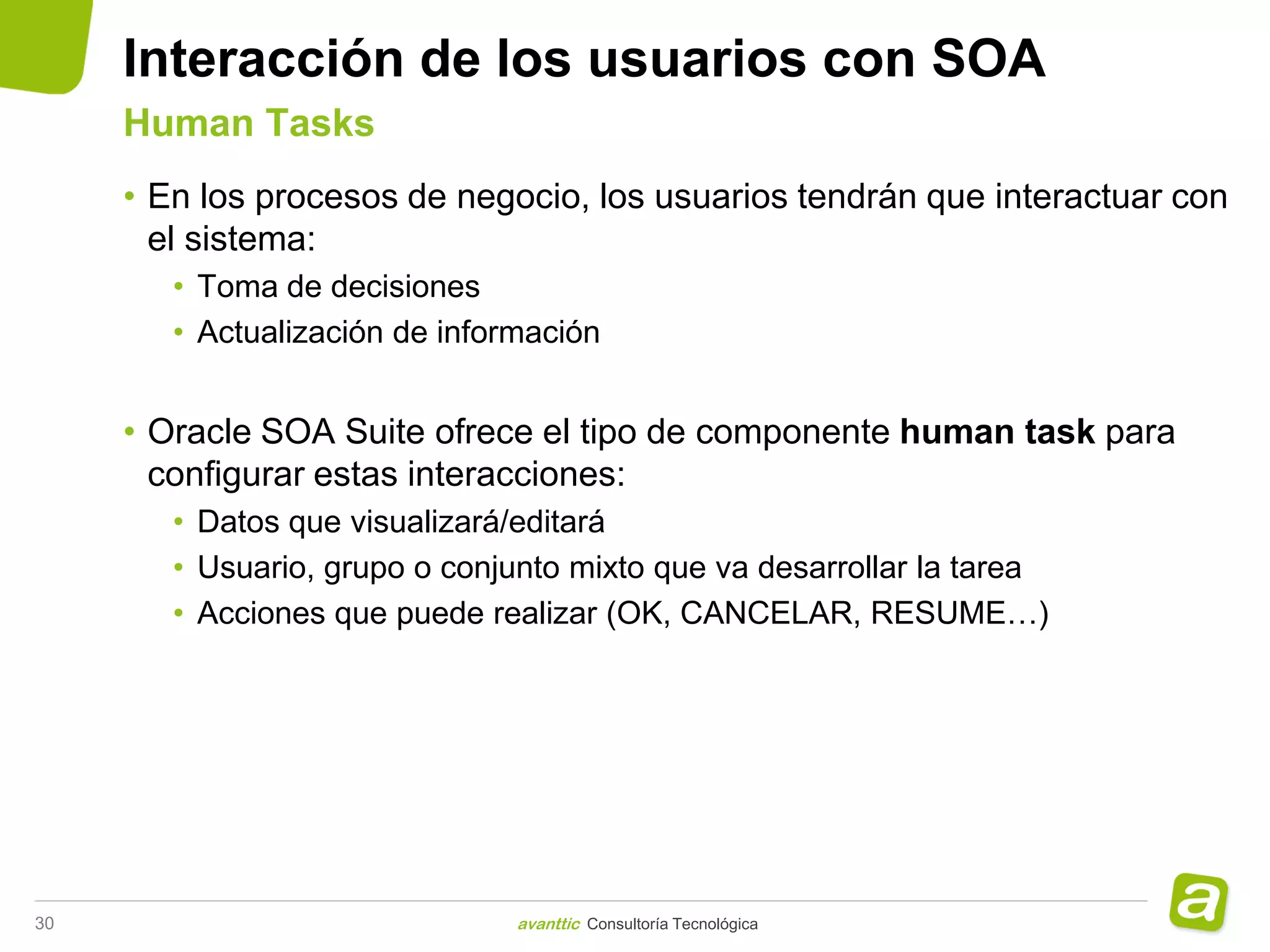 Interacción de los usuarios con SOA
     Human Tasks
     • En los procesos de negocio, los usuarios tendrán que interactuar con
       el sistema:
        • Toma de decisiones
        • Actualización de información


     • Oracle SOA Suite ofrece el tipo de componente human task para
       configurar estas interacciones:
        • Datos que visualizará/editará
        • Usuario, grupo o conjunto mixto que va desarrollar la tarea
        • Acciones que puede realizar (OK, CANCELAR, RESUME…)




30                              avanttic Consultoría Tecnológica
 