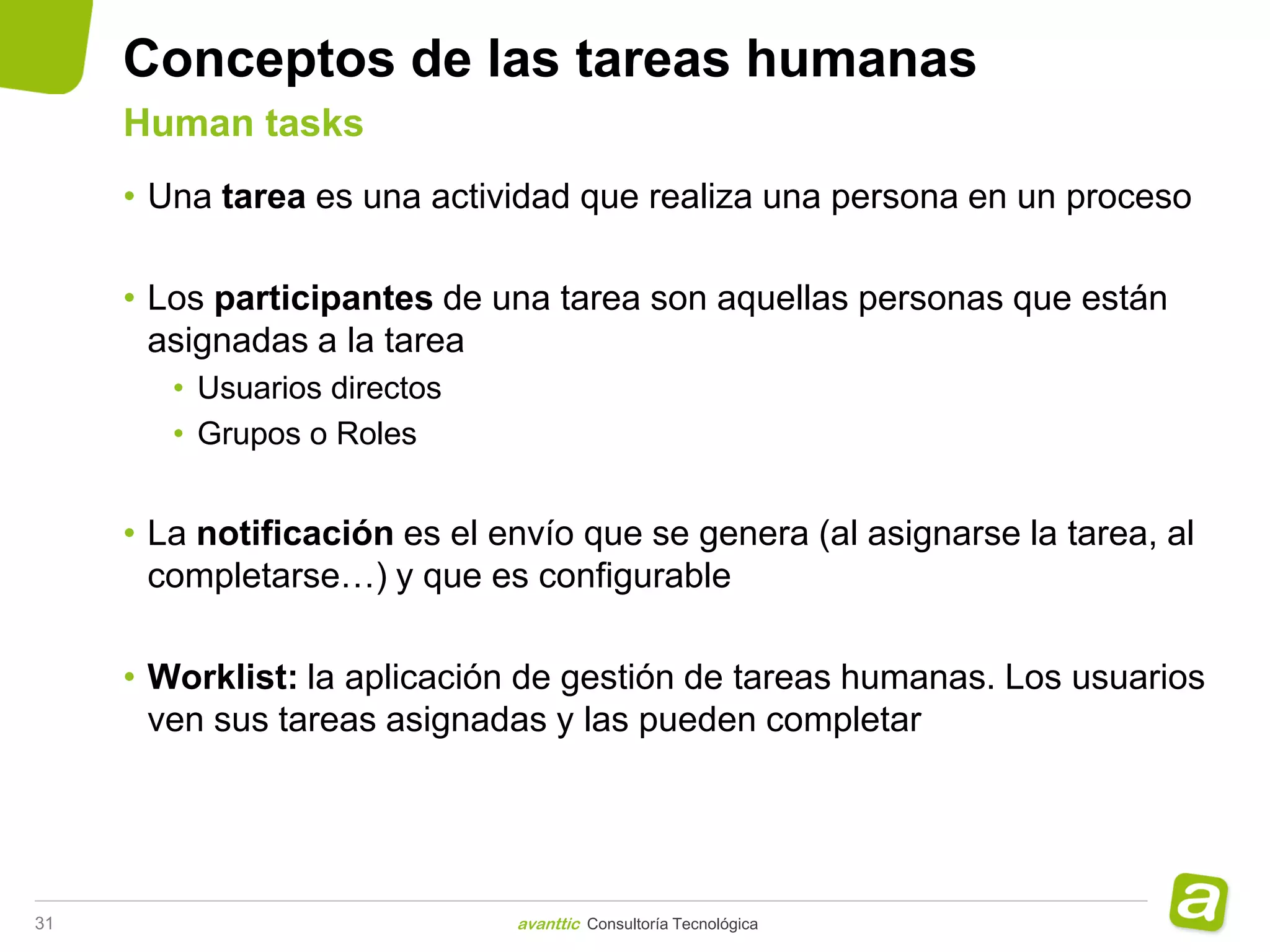Conceptos de las tareas humanas
     Human tasks
     • Una tarea es una actividad que realiza una persona en un proceso

     • Los participantes de una tarea son aquellas personas que están
       asignadas a la tarea
        • Usuarios directos
        • Grupos o Roles


     • La notificación es el envío que se genera (al asignarse la tarea, al
       completarse…) y que es configurable

     • Worklist: la aplicación de gestión de tareas humanas. Los usuarios
       ven sus tareas asignadas y las pueden completar




31                            avanttic Consultoría Tecnológica
 