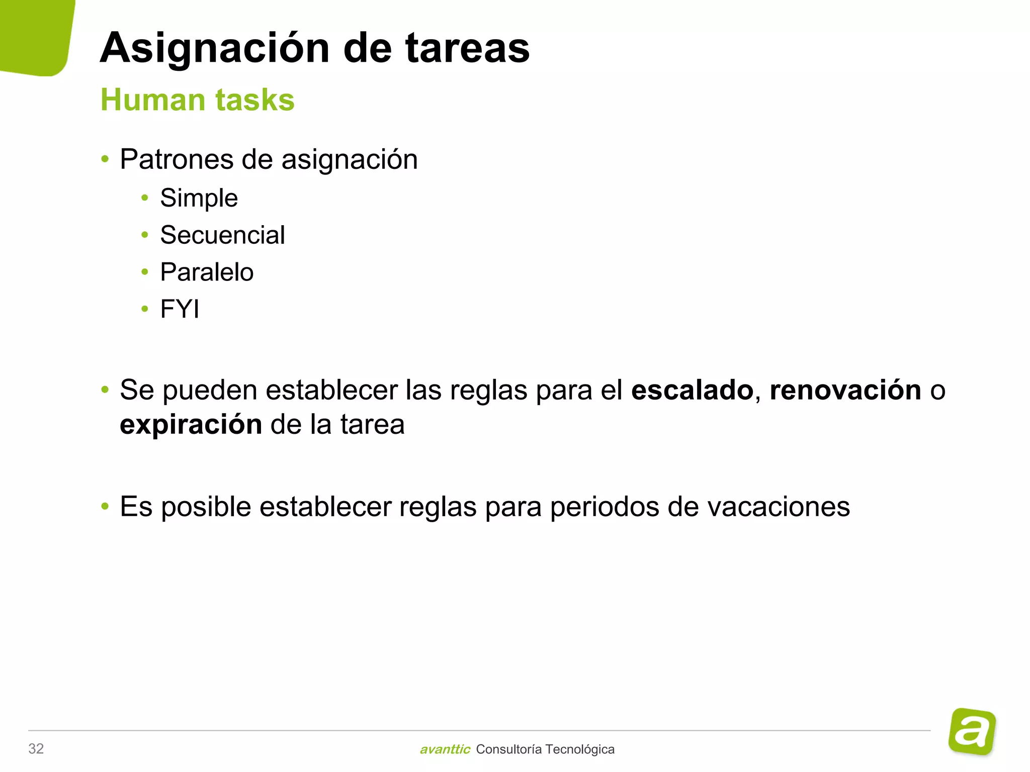 Asignación de tareas
     Human tasks
     • Patrones de asignación
        •   Simple
        •   Secuencial
        •   Paralelo
        •   FYI


     • Se pueden establecer las reglas para el escalado, renovación o
       expiración de la tarea

     • Es posible establecer reglas para periodos de vacaciones




32                              avanttic Consultoría Tecnológica
 