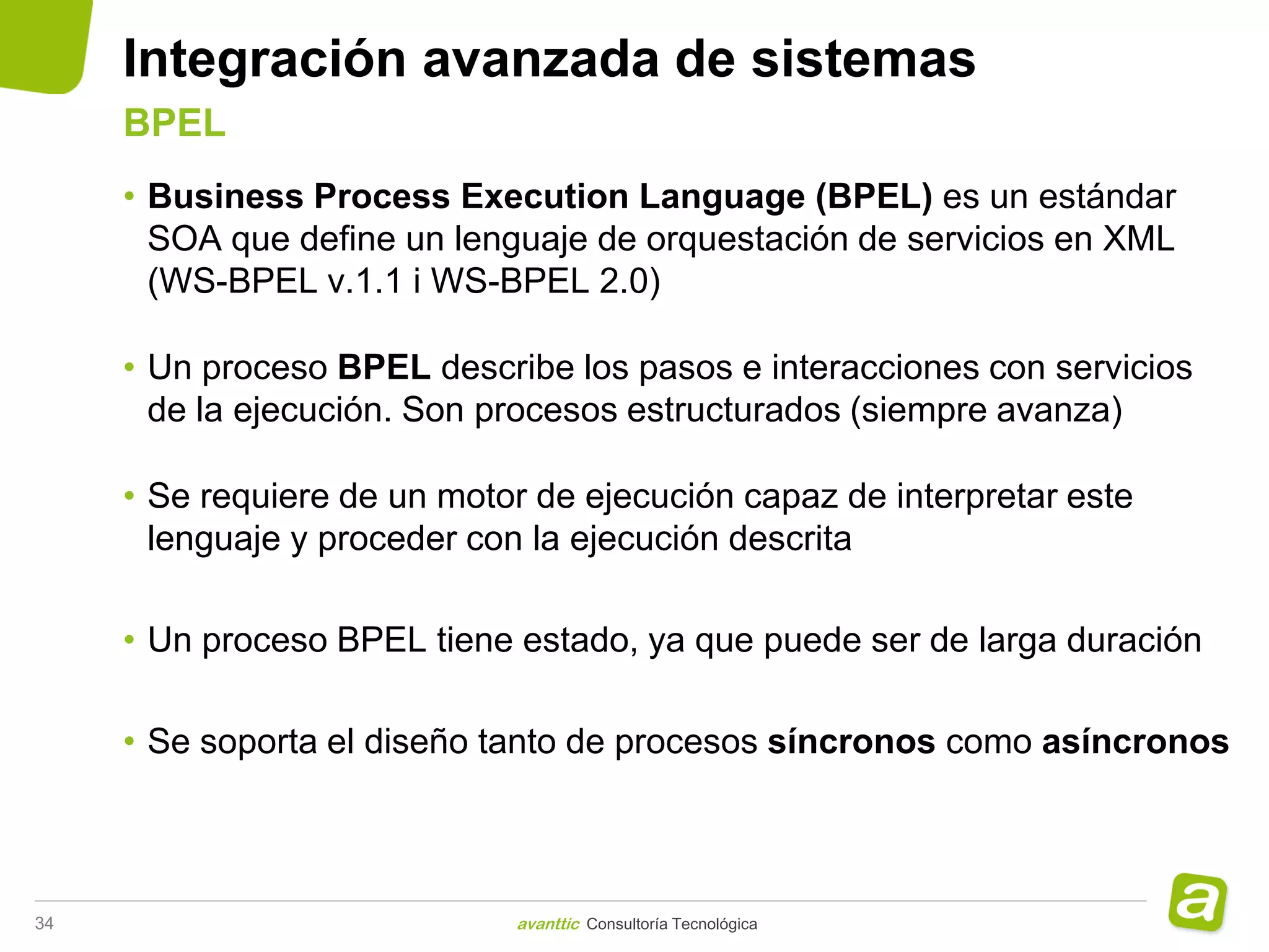 Integración avanzada de sistemas
     BPEL
     • Business Process Execution Language (BPEL) es un estándar
       SOA que define un lenguaje de orquestación de servicios en XML
       (WS-BPEL v.1.1 i WS-BPEL 2.0)

     • Un proceso BPEL describe los pasos e interacciones con servicios
       de la ejecución. Son procesos estructurados (siempre avanza)

     • Se requiere de un motor de ejecución capaz de interpretar este
       lenguaje y proceder con la ejecución descrita

     • Un proceso BPEL tiene estado, ya que puede ser de larga duración

     • Se soporta el diseño tanto de procesos síncronos como asíncronos



34                           avanttic Consultoría Tecnológica
 