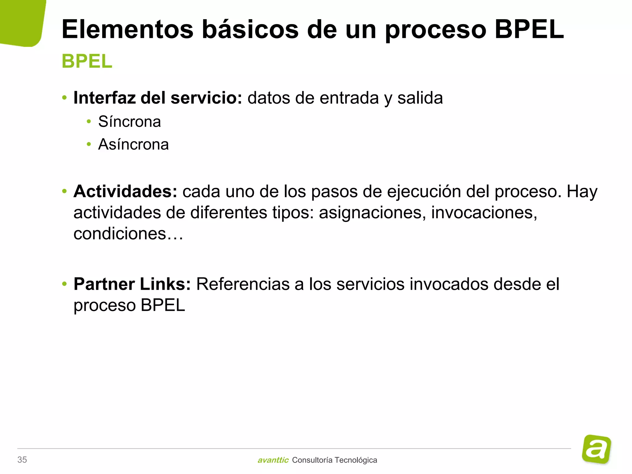Elementos básicos de un proceso BPEL
     BPEL
     • Interfaz del servicio: datos de entrada y salida
        • Síncrona
        • Asíncrona


     • Actividades: cada uno de los pasos de ejecución del proceso. Hay
       actividades de diferentes tipos: asignaciones, invocaciones,
       condiciones…

     • Partner Links: Referencias a los servicios invocados desde el
       proceso BPEL




35                            avanttic Consultoría Tecnológica
 