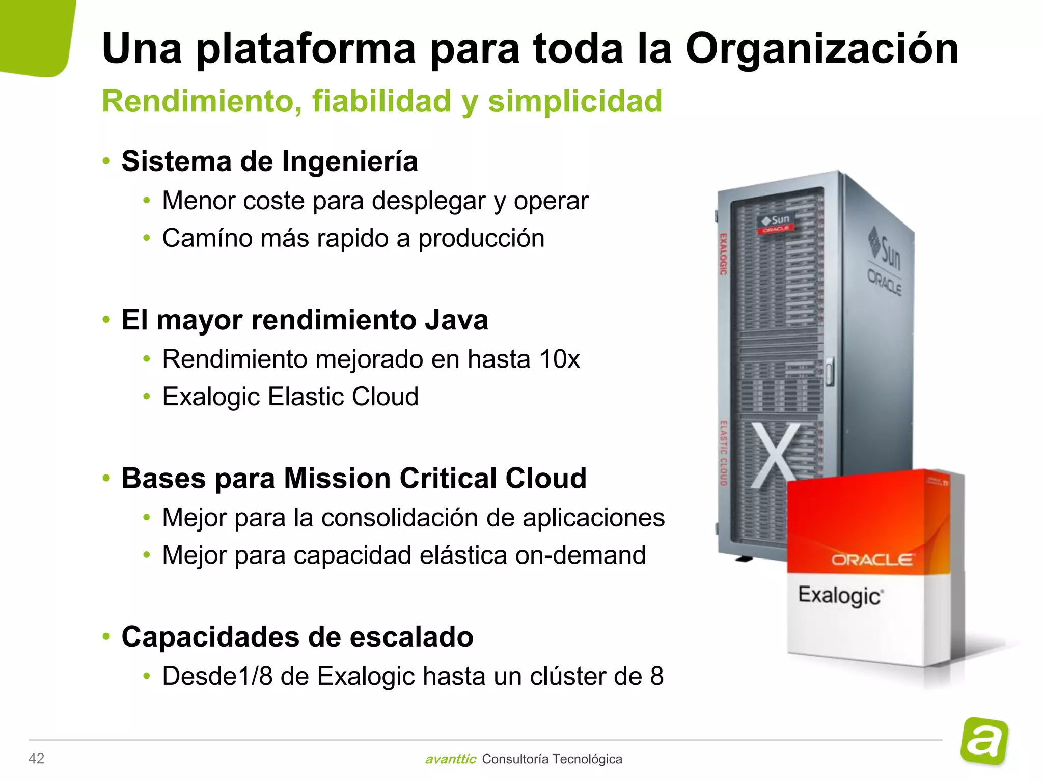 Una plataforma para toda la Organización
     Rendimiento, fiabilidad y simplicidad
     • Sistema de Ingeniería
       • Menor coste para desplegar y operar
       • Camíno más rapido a producción


     • El mayor rendimiento Java
       • Rendimiento mejorado en hasta 10x
       • Exalogic Elastic Cloud


     • Bases para Mission Critical Cloud
       • Mejor para la consolidación de aplicaciones
       • Mejor para capacidad elástica on-demand


     • Capacidades de escalado
       • Desde1/8 de Exalogic hasta un clúster de 8


42                             avanttic Consultoría Tecnológica
 