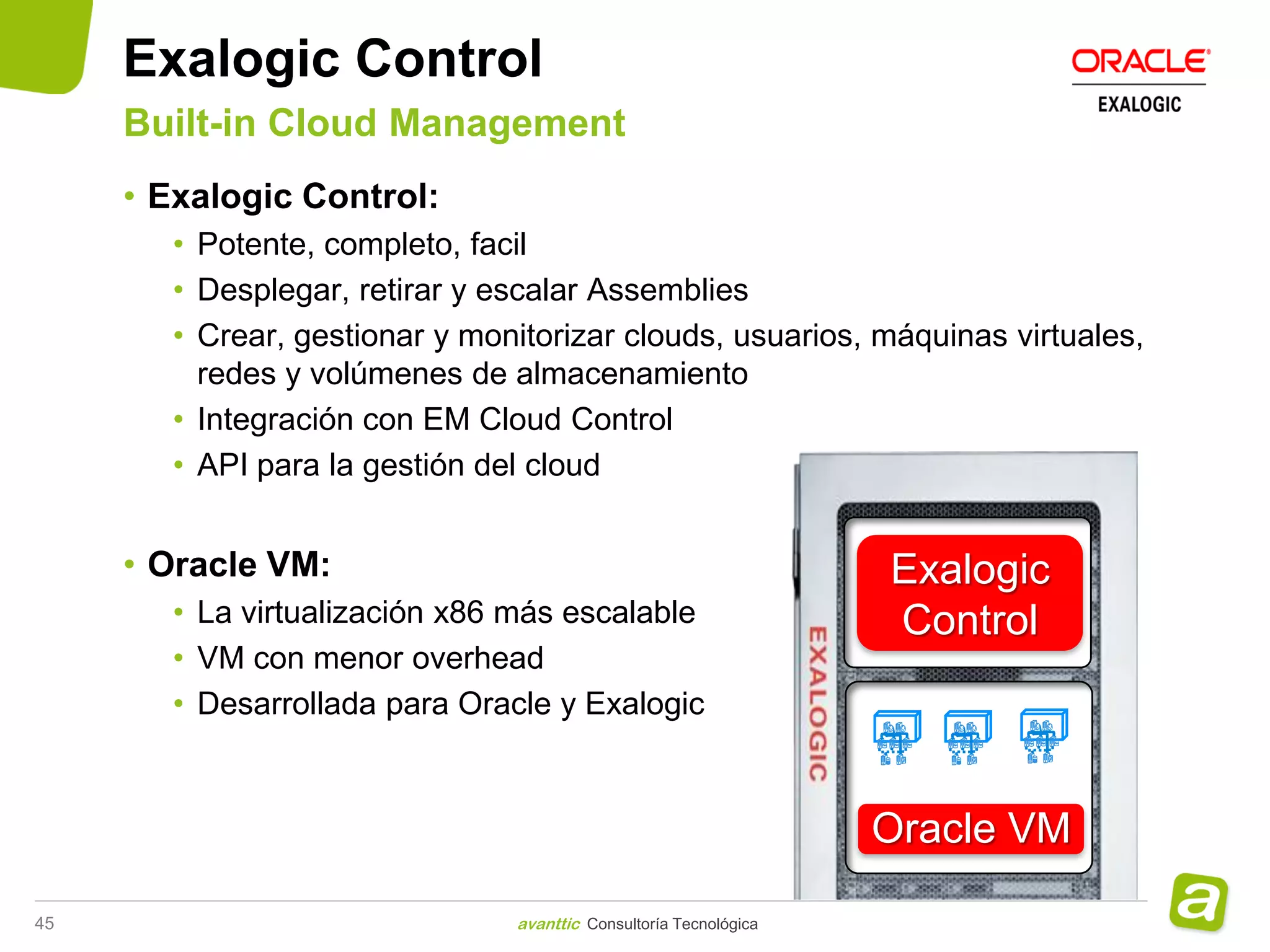 Exalogic Control
     Built-in Cloud Management
     • Exalogic Control:
       • Potente, completo, facil
       • Desplegar, retirar y escalar Assemblies
       • Crear, gestionar y monitorizar clouds, usuarios, máquinas virtuales,
         redes y volúmenes de almacenamiento
       • Integración con EM Cloud Control
       • API para la gestión del cloud


     • Oracle VM:                                                 Exalogic
       • La virtualización x86 más escalable                      Control
       • VM con menor overhead
       • Desarrollada para Oracle y Exalogic



                                                                  Oracle VM

45                             avanttic Consultoría Tecnológica
 