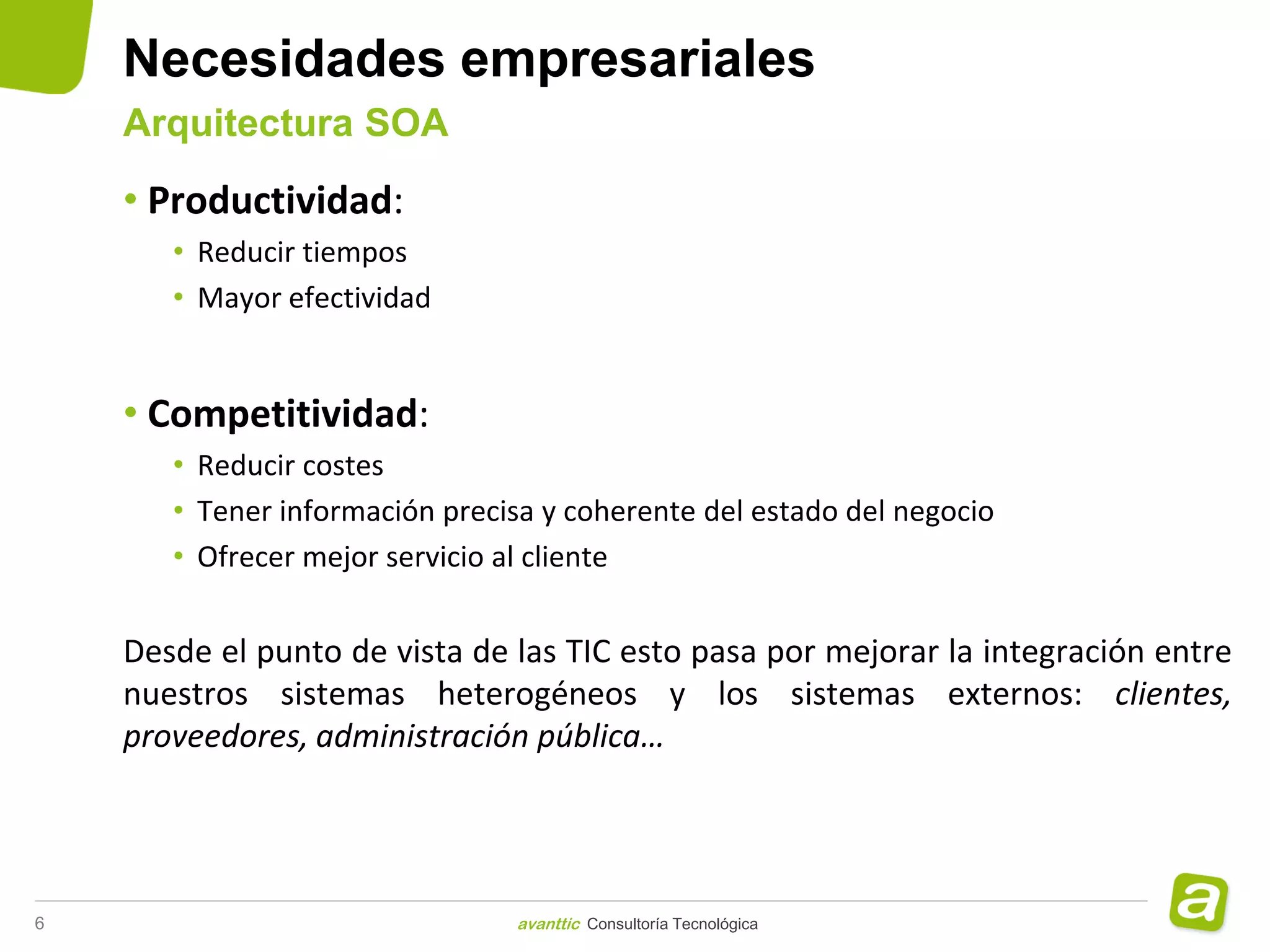 Necesidades empresariales
    Arquitectura SOA

    • Productividad:
       • Reducir tiempos
       • Mayor efectividad


    • Competitividad:
       • Reducir costes
       • Tener información precisa y coherente del estado del negocio
       • Ofrecer mejor servicio al cliente


    Desde el punto de vista de las TIC esto pasa por mejorar la integración entre
    nuestros sistemas heterogéneos y los sistemas externos: clientes,
    proveedores, administración pública…




6                               avanttic Consultoría Tecnológica
 