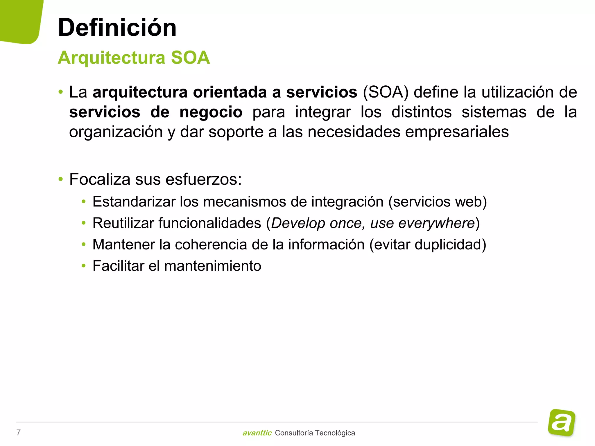 Definición
    Arquitectura SOA
    • La arquitectura orientada a servicios (SOA) define la utilización de
      servicios de negocio para integrar los distintos sistemas de la
      organización y dar soporte a las necesidades empresariales

    • Focaliza sus esfuerzos:
       •   Estandarizar los mecanismos de integración (servicios web)
       •   Reutilizar funcionalidades (Develop once, use everywhere)
       •   Mantener la coherencia de la información (evitar duplicidad)
       •   Facilitar el mantenimiento




7                                avanttic Consultoría Tecnológica
 